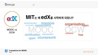 Ubion
3 questions for MOOC
OCWMOOCMOOC vs
OCW
MIT는 왜 edX를 시작하게 되었나?
첫번째 질문
contents
organisation
certiﬁcation
assignment
assessment
coursework
open
authoring tool
open
massive
free
monetization
 
