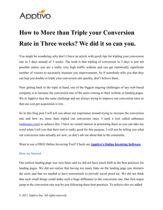 How to More than Triple your Conversion
Rate in Three weeks? We did it so can you.
You might be wondering why don’t I have an article with quick tips for tripling your conversion
rate in 3 days instead of 3 weeks. The truth is that tripling of conversion in 3 days is just not
possible unless you are a really very high traffic website and can get statistically significant
number of visitors to accurately measure you improvements. So if somebody tells you that they
can hep you double or triple your conversion rate quickly, don’t believe them.

Now getting back to the topic at hand, one of the biggest ongoing challenges of any web based
company is to increase the conversion rate of the users coming to their website or landing pages.
We at Apptivo face the same challenge and are always trying to improve our conversion rates so
that our cost per acquisition is low.

So in this blog post I will tell you about our experience around trying to increase the conversion
rate and how we more than tripled our conversion rates. I used a tool called unbounce
(unbounce.com) to achieve this. I have no vested interest in promoting them so you can take my
word when I tell you that their tool is really good for this purpose. I will not be telling you what
our conversion rates actually are now, so don’t ask me about that in the comments.

Want to use a FREE Online Invoicing Tool? Check out Apptivo’s Online Invoicing Software

How we Started

Our earliest landing page was very basic and we did not have much faith in the best practices for
landing pages. We did not realize that having too many links on the landing page just distracts
the users and that we needed to have testimonials to provide social proof etc. We did not think
that such small things could make such a huge difference to the conversion rate. Our first major
jump in the conversion rate was by just following these best practices. To achieve this we added


© 2011 Apptivo Inc. All rights reserved.
 