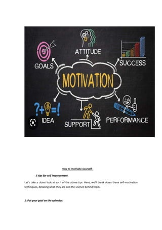 How to motivate yourself :
5 tips for self improvement
Let's take a closer look at each of the above tips. Here, we'll break down these self-motivation
techniques, detailing what they are and the science behind them.
1. Put your goal on the calendar.
 