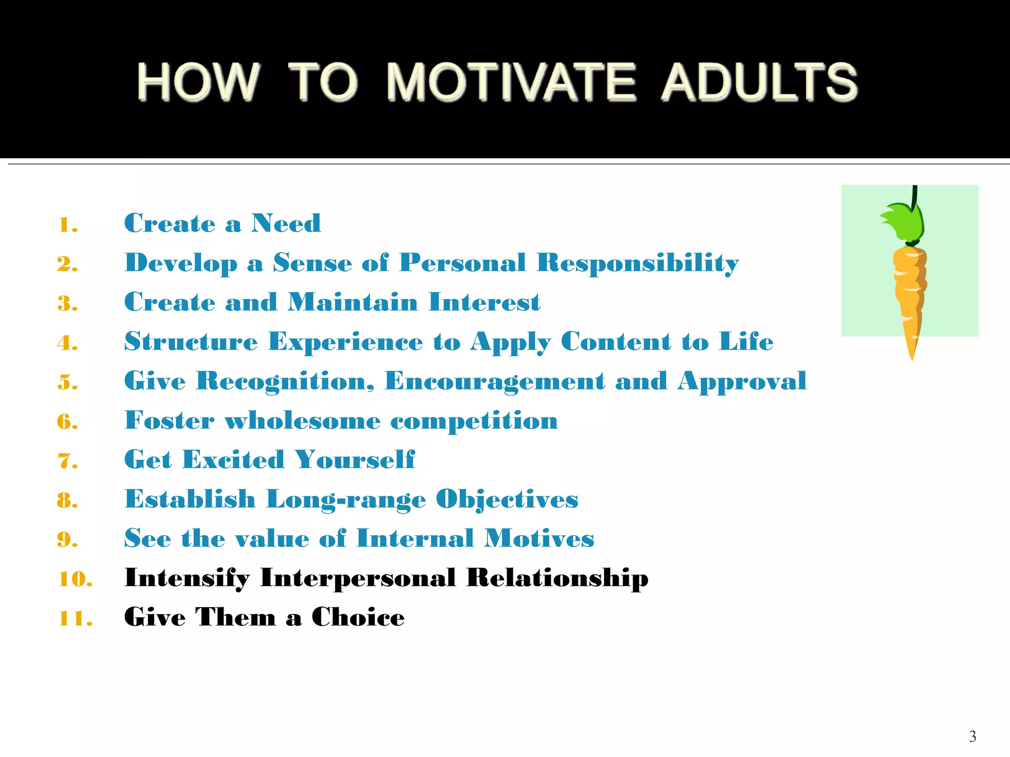 1.    Create a Need
2.    Develop a Sense of Personal Responsibility
3.    Create and Maintain Interest
4.    Structure Experience to Apply Content to Life
5.    Give Recognition, Encouragement and Approval
6.    Foster wholesome competition
7.    Get Excited Yourself
8.    Establish Long-range Objectives
9.    See the value of Internal Motives
10.   Intensify Interpersonal Relationship
11.   Give Them a Choice



                                                      3
 