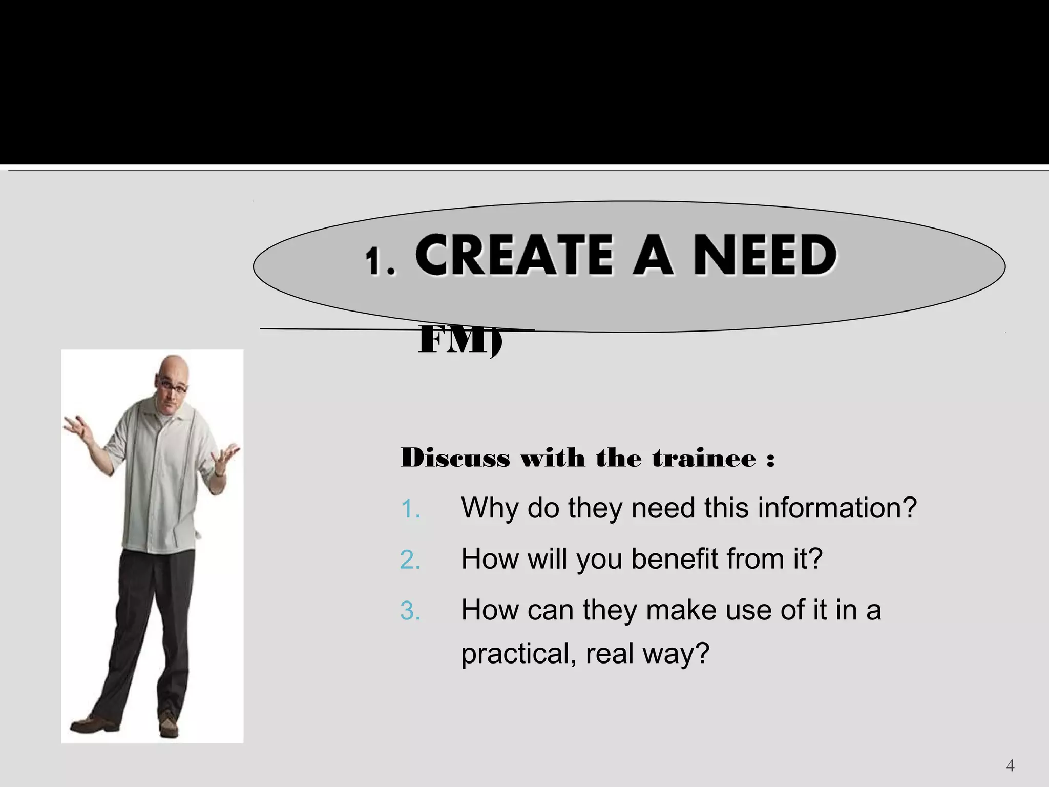 “What’s in it for me? “ (WII-
  FM)

  Discuss with the trainee :
  1.   Why do they need this information?
  2.   How will you benefit from it?
  3.   How can they make use of it in a
       practical, real way?


                                            4
 