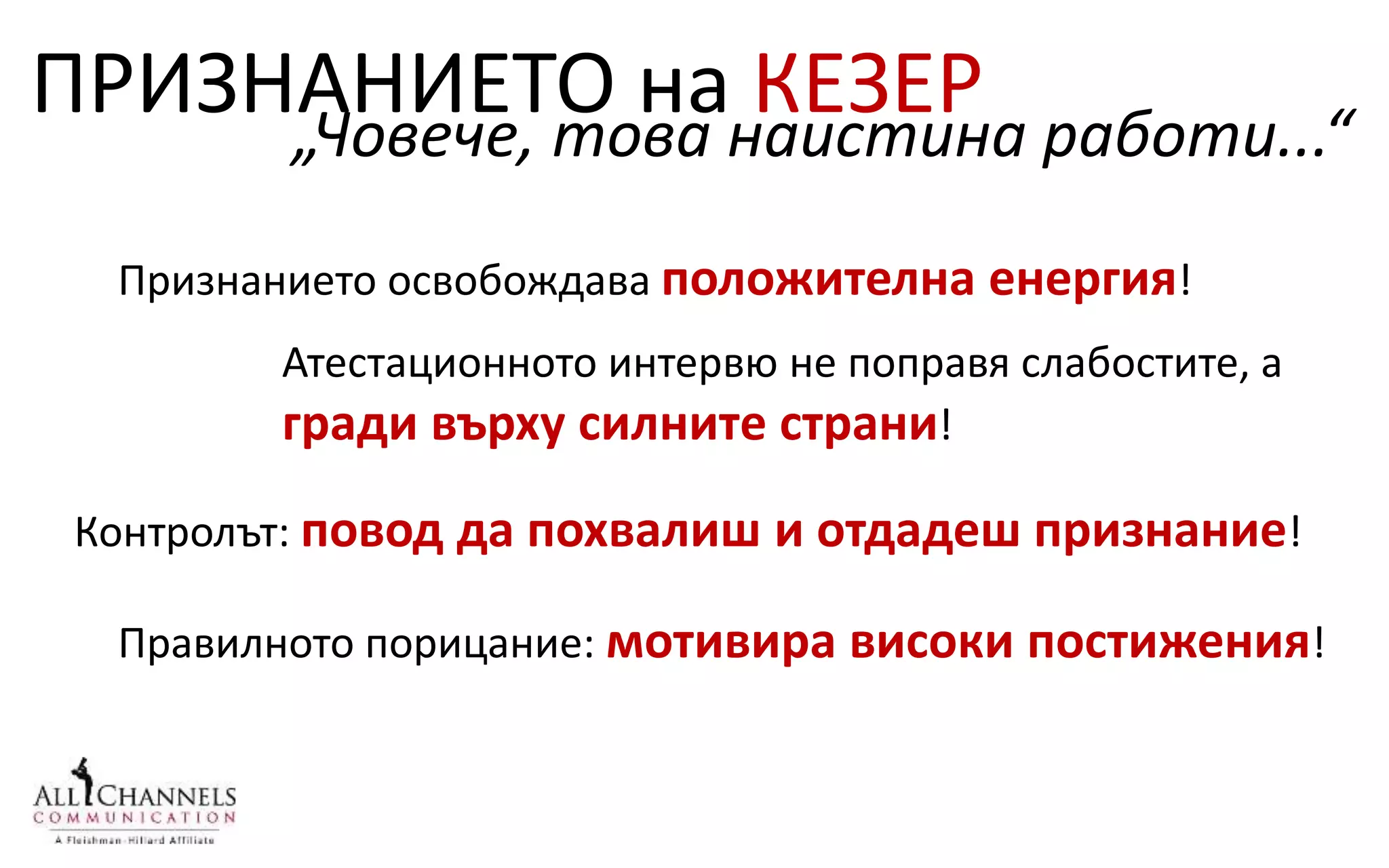ПРИЗНАНИЕТО на КЕЗЕР
Признанието освобождава положителна енергия!
„Човече, това наистина работи...“
Правилното порицание: мотивира високи постижения!
Атестационното интервю не поправя слабостите, а
гради върху силните страни!
Контролът: повод да похвалиш и отдадеш признание!
 