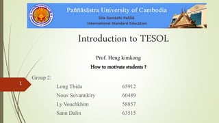 Introduction to TESOL
Prof. Heng kimkong
How to motivate students ?
Group 2:
Long Thida 65912
Nouv Sovannkiry 60489
Ly Vouchkhim 58857
Sann Dalin 63515
1
 