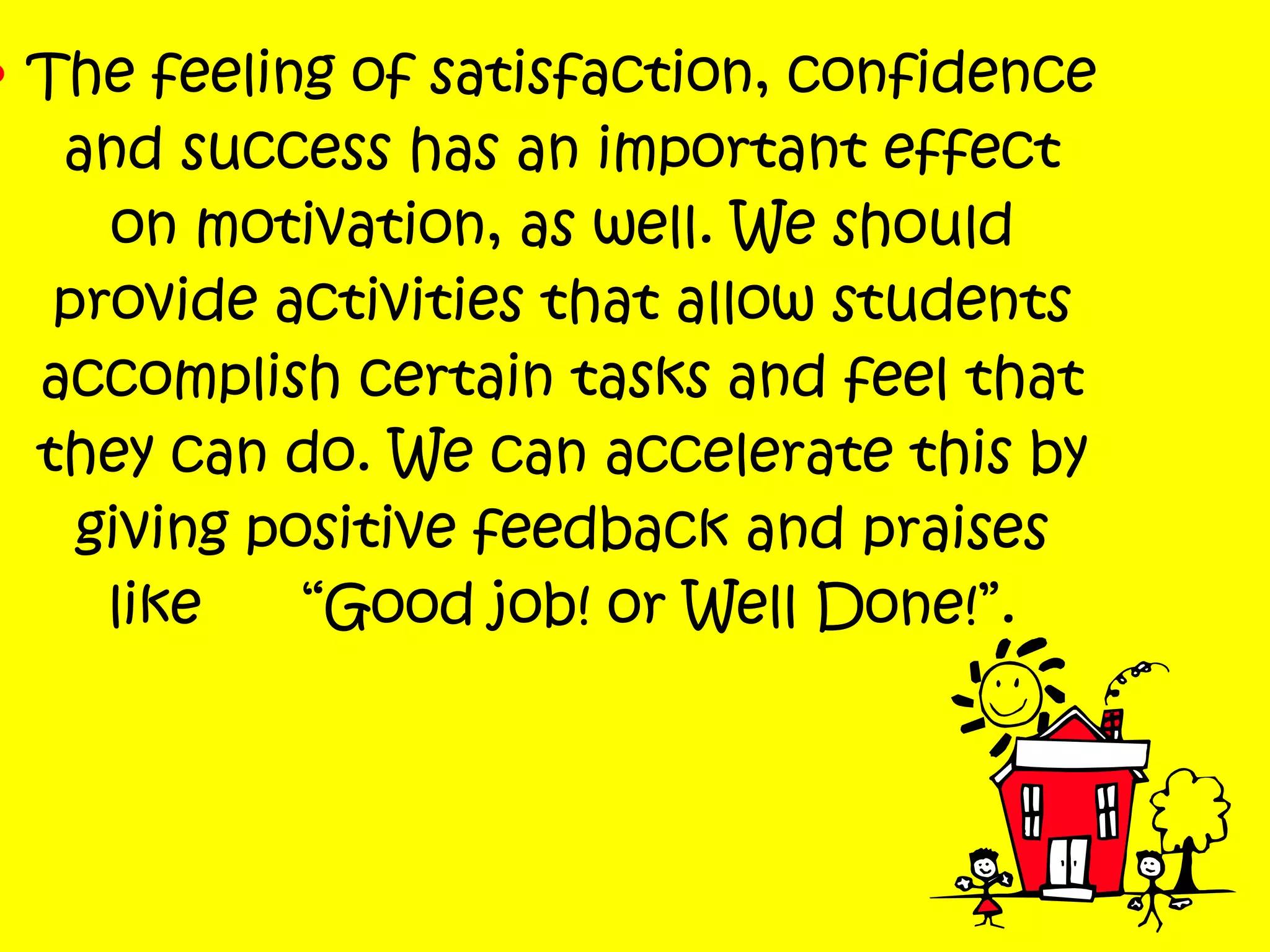 • The feeling of satisfaction, confidence
and success has an important effect
on motivation, as well. We should
provide activities that allow students
accomplish certain tasks and feel that
they can do. We can accelerate this by
giving positive feedback and praises
like “Good job! or Well Done!”.