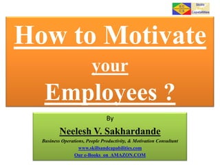 How to Motivate
your

Employees ?
By

Neelesh V. Sakhardande
Business Operations, People Productivity, & Motivation Consultant
www.skillsandcapabilities.com
Our e-Books on AMAZON.COM

 