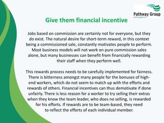 Give them financial incentive 
Jobs based on commission are certainly not for everyone, but they 
do exist. The natural de...