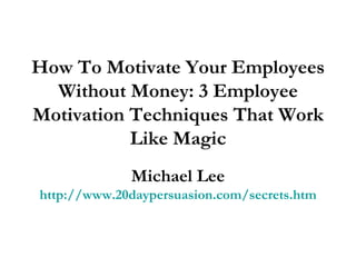 How To Motivate Your Employees Without Money: 3 Employee Motivation Techniques That Work Like Magic Michael Lee http://www.20daypersuasion.com/secrets.htm 