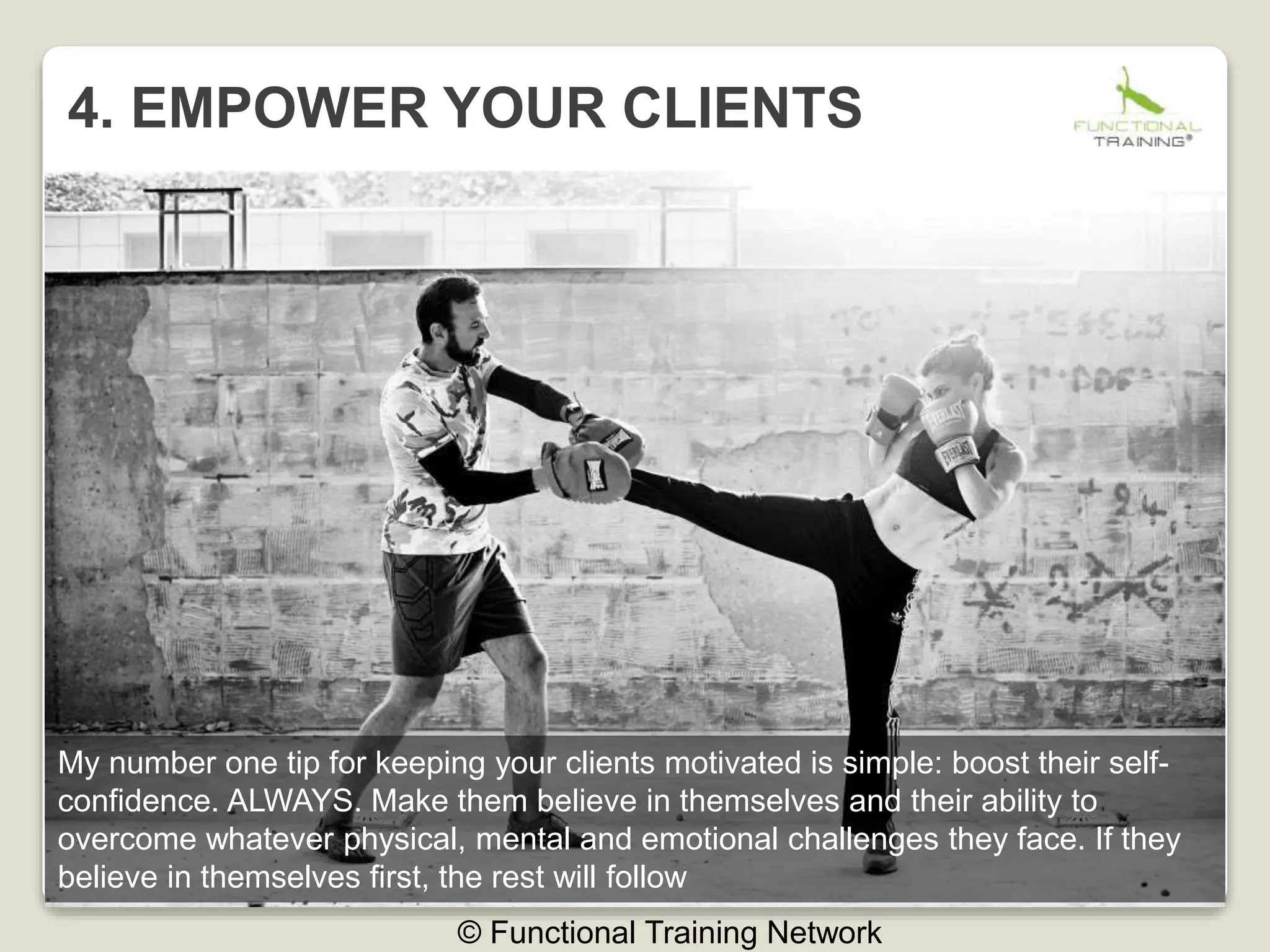 4. EMPOWER YOUR CLIENTS
© Functional Training Network
My number one tip for keeping your clients motivated is simple: boost their self-
confidence. ALWAYS. Make them believe in themselves and their ability to
overcome whatever physical, mental and emotional challenges they face. If they
believe in themselves first, the rest will follow
 