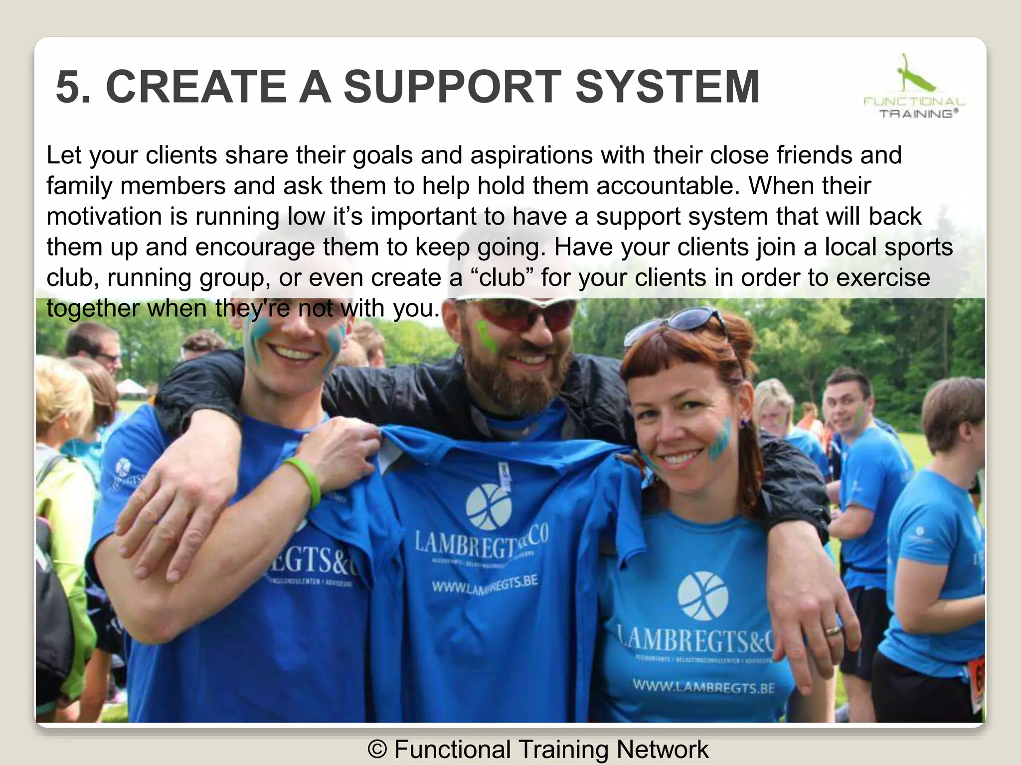 5. CREATE A SUPPORT SYSTEM
© Functional Training Network
Let your clients share their goals and aspirations with their close friends and
family members and ask them to help hold them accountable. When their
motivation is running low it’s important to have a support system that will back
them up and encourage them to keep going. Have your clients join a local sports
club, running group, or even create a “club” for your clients in order to exercise
together when they're not with you.
 
