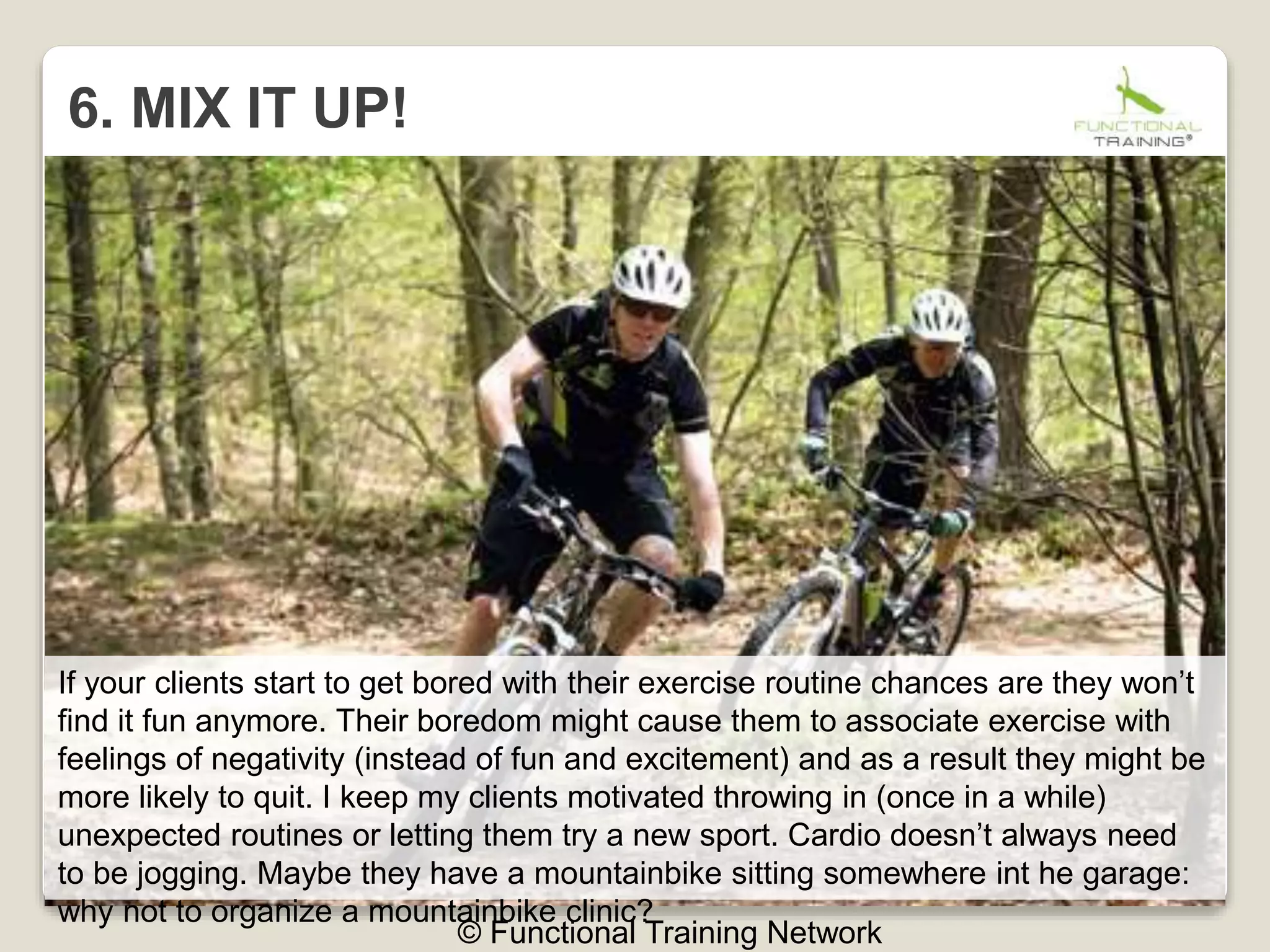 6. MIX IT UP!
© Functional Training Network
If your clients start to get bored with their exercise routine chances are they won’t
find it fun anymore. Their boredom might cause them to associate exercise with
feelings of negativity (instead of fun and excitement) and as a result they might be
more likely to quit. I keep my clients motivated throwing in (once in a while)
unexpected routines or letting them try a new sport. Cardio doesn’t always need
to be jogging. Maybe they have a mountainbike sitting somewhere int he garage:
why not to organize a mountainbike clinic?
 