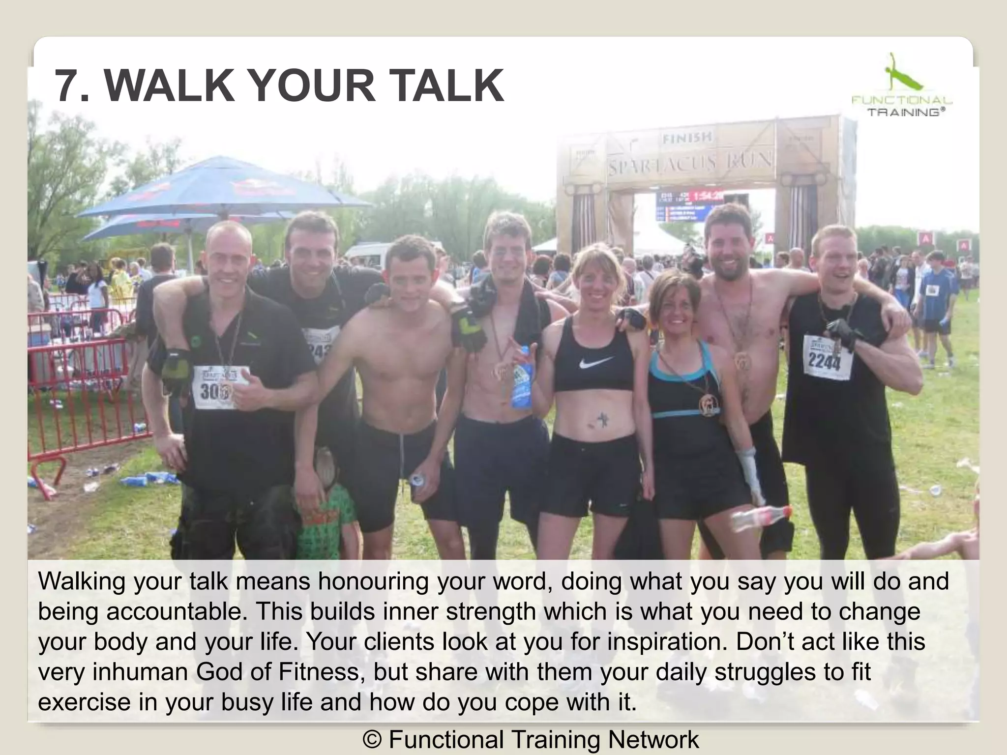 7. WALK YOUR TALK
© Functional Training Network
Walking your talk means honouring your word, doing what you say you will do and
being accountable. This builds inner strength which is what you need to change
your body and your life. Your clients look at you for inspiration. Don’t act like this
very inhuman God of Fitness, but share with them your daily struggles to fit
exercise in your busy life and how do you cope with it.
 