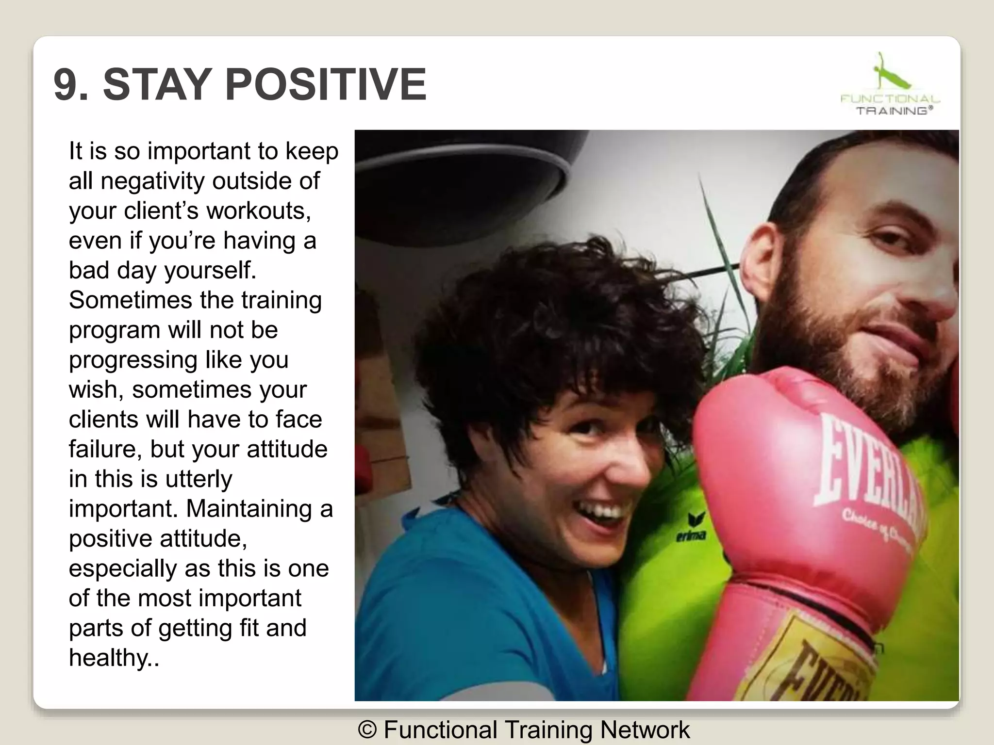 9. STAY POSITIVE
© Functional Training Network
It is so important to keep
all negativity outside of
your client’s workouts,
even if you’re having a
bad day yourself.
Sometimes the training
program will not be
progressing like you
wish, sometimes your
clients will have to face
failure, but your attitude
in this is utterly
important. Maintaining a
positive attitude,
especially as this is one
of the most important
parts of getting fit and
healthy..
 