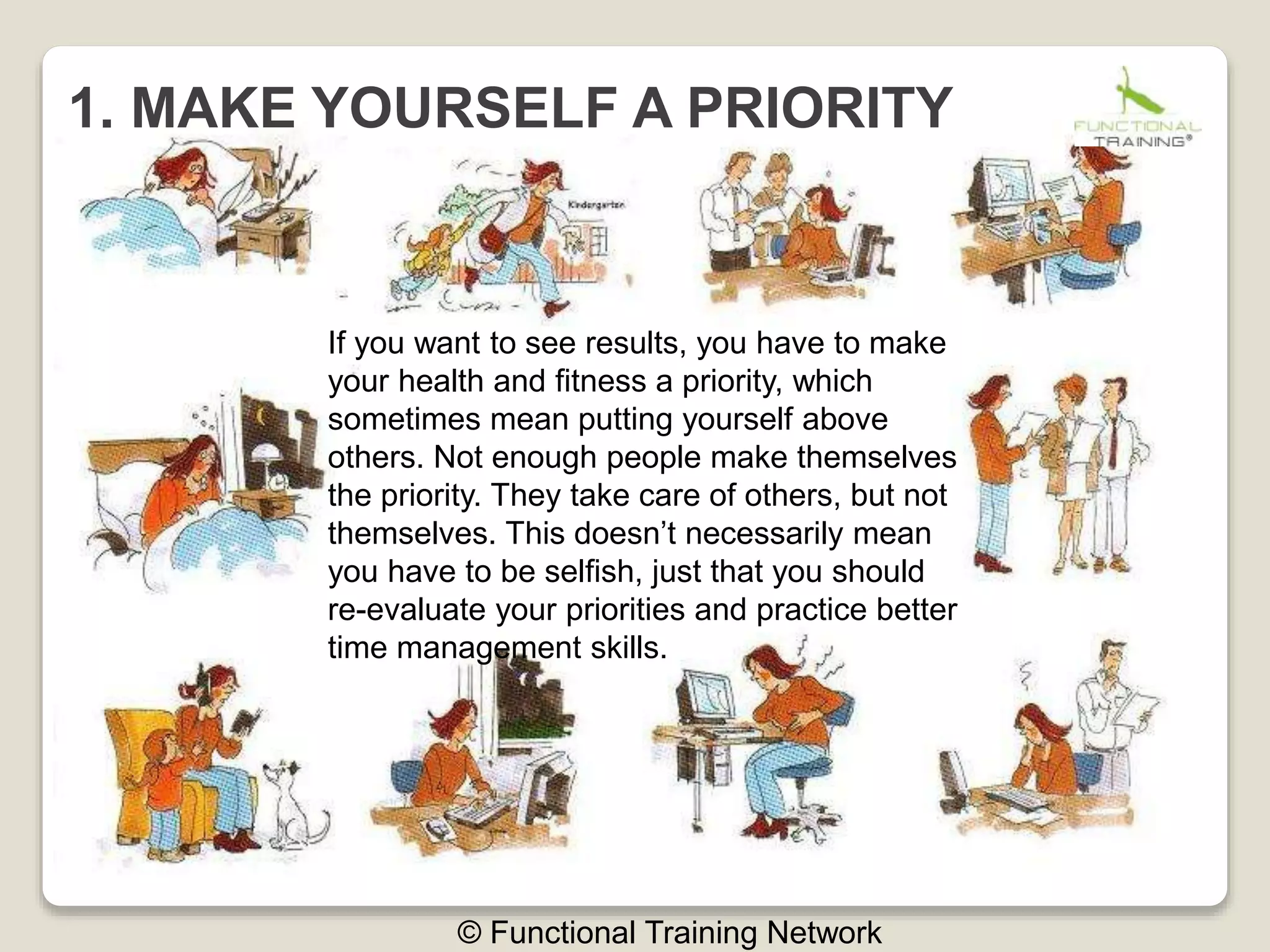 1. MAKE YOURSELF A PRIORITY
© Functional Training Network
If you want to see results, you have to make
your health and fitness a priority, which
sometimes mean putting yourself above
others. Not enough people make themselves
the priority. They take care of others, but not
themselves. This doesn’t necessarily mean
you have to be selfish, just that you should
re-evaluate your priorities and practice better
time management skills.
 