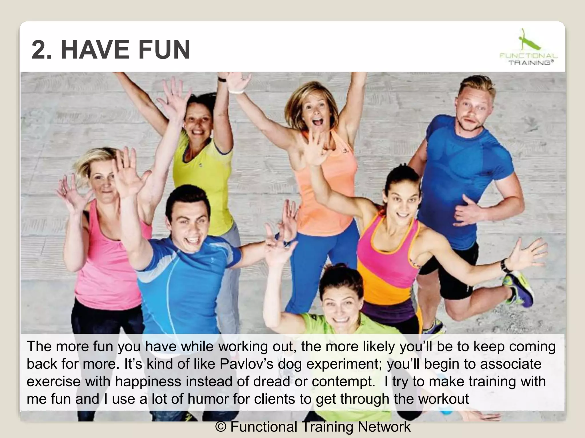 2. HAVE FUN
© Functional Training Network
The more fun you have while working out, the more likely you’ll be to keep coming
back for more. It’s kind of like Pavlov’s dog experiment; you’ll begin to associate
exercise with happiness instead of dread or contempt. I try to make training with
me fun and I use a lot of humor for clients to get through the workout
 