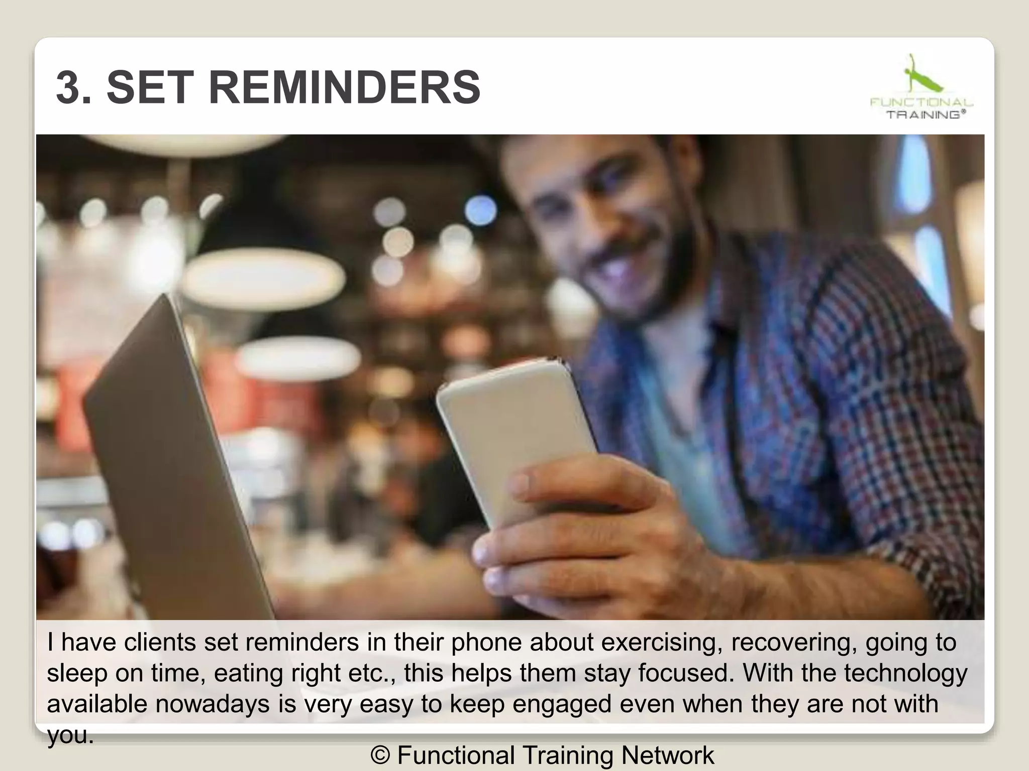 3. SET REMINDERS
© Functional Training Network
I have clients set reminders in their phone about exercising, recovering, going to
sleep on time, eating right etc., this helps them stay focused. With the technology
available nowadays is very easy to keep engaged even when they are not with
you.
 