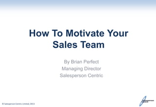How To Motivate Your
Sales Team
By Brian Perfect
Managing Director
Salesperson Centric

© Salesperson Centric Limited, 2013

 