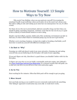 How to Motivate Yourself: 13 Simple
Ways to Try Now
Who needs Tony Robbins when you can motivate yourself? Overcoming the
emotional hurdle to get stuff done when you’d rather sit on the couch isn’t always easy.
But unless calling in sick and waking up at noon have no consequences for you, it’s often
a must.
For those of you who never procrastinate, distract yourself or drag your feet when you
should be doing something important, well done so far! But for the rest of you, it’s good
to have a library of motivational boosters to move along.
Despite your best efforts, passion, habits and a flow-producing environment can fail. In
that case, it’s time to find whatever emotional pump-up you can use to get started.
Whether you’re starting a business, trying to los weight or breaking a bad habit, you’ll
learn how to motivate yourself with different techniques here:
1. Go Back to “Why”
Focusing on a dull task doesn’t make it any more attractive. Zooming out and asking
yourself why you are bothering in the first place will make it more appealing.
If you can’t figure out why, then there’s a good chance you shouldn’t bother with it in the
first place.
Tofigure out your why so you can build a sustainable motivatio engine, join Lifehack’s
free Fast-Track Class Activate Your Motivation, it’s a focused session that will guide you
to find out your drive so you will never lose your motivation again.
2. Go for Five
Start working for five minutes. Often that little push will be enough to get you going.
3. Move Around
Get your body moving as you would if you were extremely motivated todo something.
This ‘faking it’ approach to motivation may seem silly or crude but it works.
 