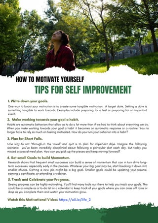 HOW TO MOTIVATE YOURSELF
TIPS FOR SELF IMPROVEMENT
1. Write down your goals.
One way to boost your motivation is to create some tangible motivation: A target date. Setting a date is
something tangible to work towards. Examples include preparing for a test or preparing for an important
event.
2. Make working towards your goal a habit.
Habits are automatic behaviors that allow us to do a lot more than if we had to think about everything we do.
When you make working towards your goal a habit it becomes an automatic response or a routine. You no
longer have to rely so much on feeling motivated. How do you turn your behavior into a habit?
3. Plan for Short Falls.
One way to not “through-in the towel” and quit is to plan for imperfect days. Imagine the following
scenario: you’ve been incredibly disciplined about following a particular diet each day, but today you
missed a special meal plan. How can you pick up the pieces and keep moving forward?
4. Set small Goals to build Momentum.
Seeing progress can be highly motivating. You’ll find many tools out there to help you track your goals. This
could be as simple as a to-do list or a calendar to keep track of your goals where you can cross off tasks or
days as you complete them and watch your motivation grow.
5. Track and Celebrate your Progress.
Research shows that frequent small successes can build a sense of momentum that can in turn drive long-
term successes, especially early in the process. Whatever your big goal may be, start breaking it down into
smaller chunks. Getting a new job might be a big goal. Smaller goals could be updating your resume,
earning a certificate, or attending a webinar.
Watch this Motivational Video: https://uii.io/life_2
 