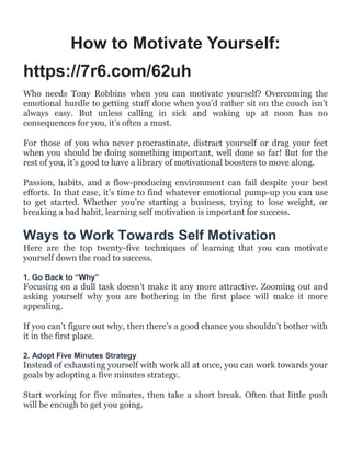 How to Motivate Yourself:
https://7r6.com/62uh
Who needs Tony Robbins when you can motivate yourself? Overcoming the
emotional hurdle to getting stuff done when you‟d rather sit on the couch isn‟t
always easy. But unless calling in sick and waking up at noon has no
consequences for you, it‟s often a must.
For those of you who never procrastinate, distract yourself or drag your feet
when you should be doing something important, well done so far! But for the
rest of you, it‟s good to have a library of motivational boosters to move along.
Passion, habits, and a flow-producing environment can fail despite your best
efforts. In that case, it‟s time to find whatever emotional pump-up you can use
to get started. Whether you‟re starting a business, trying to lose weight, or
breaking a bad habit, learning self motivation is important for success.
Ways to Work Towards Self Motivation
Here are the top twenty-five techniques of learning that you can motivate
yourself down the road to success.
1. Go Back to “Why”
Focusing on a dull task doesn‟t make it any more attractive. Zooming out and
asking yourself why you are bothering in the first place will make it more
appealing.
If you can‟t figure out why, then there‟s a good chance you shouldn‟t bother with
it in the first place.
2. Adopt Five Minutes Strategy
Instead of exhausting yourself with work all at once, you can work towards your
goals by adopting a five minutes strategy.
Start working for five minutes, then take a short break. Often that little push
will be enough to get you going.
 