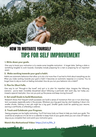 HOW TO MOTIVATE YOURSELF
TIPS FOR SELF IMPROVEMENT
1. Write down your goals.
One way to boost your motivation is to create some tangible motivation: A target date. Setting a date is
something tangible to work towards. Examples include preparing for a test or preparing for an important
event.
2. Make working towards your goal a habit.
Habits are automatic behaviors that allow us to do a lot more than if we had to think about everything we do.
When you make working towards your goal a habit it becomes an automatic response or a routine. You no
longer have to rely so much on feeling motivated. How do you turn your behavior into a habit?
3. Plan for Short Falls.
One way to not “through-in the towel” and quit is to plan for imperfect days. Imagine the following
scenario: you’ve been incredibly disciplined about following a particular diet each day, but today you
missed a special meal plan. How can you pick up the pieces and keep moving forward?
4. Set small Goals to build Momentum.
Seeing progress can be highly motivating. You’ll find many tools out there to help you track your goals. This
could be as simple as a to-do list or a calendar to keep track of your goals where you can cross off tasks or
days as you complete them and watch your motivation grow.
5. Track and Celebrate your Progress.
Research shows that frequent small successes can build a sense of momentum that can in turn drive long-
term successes, especially early in the process. Whatever your big goal may be, start breaking it down into
smaller chunks. Getting a new job might be a big goal. Smaller goals could be updating your resume,
earning a certificate, or attending a webinar.
Watch this Motivational Video: https://uii.io/life_2
 