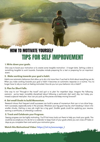 HOW TO MOTIVATE YOURSELF
TIPS FOR SELF IMPROVEMENT
1. Write down your goals.
One way to boost your motivation is to create some tangible motivation: A target date. Setting a date is
something tangible to work towards. Examples include preparing for a test or preparing for an important
event.
2. Make working towards your goal a habit.
Habits are automatic behaviors that allow us to do a lot more than if we had to think about everything we do.
When you make working towards your goal a habit it becomes an automatic response or a routine. You no
longer have to rely so much on feeling motivated. How do you turn your behavior into a habit?
3. Plan for Short Falls.
One way to not “through-in the towel” and quit is to plan for imperfect days. Imagine the following
scenario: you’ve been incredibly disciplined about following a particular diet each day, but today you
missed a special meal plan. How can you pick up the pieces and keep moving forward?
4. Set small Goals to build Momentum.
Seeing progress can be highly motivating. You’ll find many tools out there to help you track your goals. This
could be as simple as a to-do list or a calendar to keep track of your goals where you can cross off tasks or
days as you complete them and watch your motivation grow.
5. Track and Celebrate your Progress.
Research shows that frequent small successes can build a sense of momentum that can in turn drive long-
term successes, especially early in the process. Whatever your big goal may be, start breaking it down into
smaller chunks. Getting a new job might be a big goal. Smaller goals could be updating your resume,
earning a certificate, or attending a webinar.
Watch this Motivational Video: https://uii.io/encourage_1
 