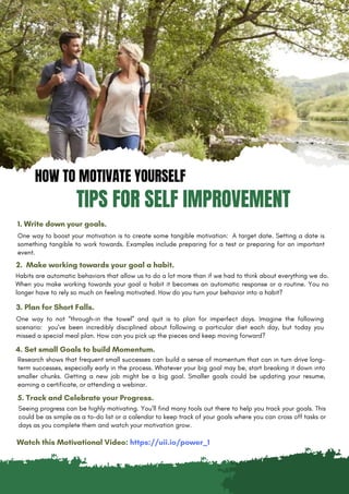 HOW TO MOTIVATE YOURSELF
TIPS FOR SELF IMPROVEMENT
1. Write down your goals.
One way to boost your motivation is to create some tangible motivation: A target date. Setting a date is
something tangible to work towards. Examples include preparing for a test or preparing for an important
event.
2. Make working towards your goal a habit.
Habits are automatic behaviors that allow us to do a lot more than if we had to think about everything we do.
When you make working towards your goal a habit it becomes an automatic response or a routine. You no
longer have to rely so much on feeling motivated. How do you turn your behavior into a habit?
3. Plan for Short Falls.
One way to not “through-in the towel” and quit is to plan for imperfect days. Imagine the following
scenario: you’ve been incredibly disciplined about following a particular diet each day, but today you
missed a special meal plan. How can you pick up the pieces and keep moving forward?
4. Set small Goals to build Momentum.
Seeing progress can be highly motivating. You’ll find many tools out there to help you track your goals. This
could be as simple as a to-do list or a calendar to keep track of your goals where you can cross off tasks or
days as you complete them and watch your motivation grow.
5. Track and Celebrate your Progress.
Research shows that frequent small successes can build a sense of momentum that can in turn drive long-
term successes, especially early in the process. Whatever your big goal may be, start breaking it down into
smaller chunks. Getting a new job might be a big goal. Smaller goals could be updating your resume,
earning a certificate, or attending a webinar.
Watch this Motivational Video: https://uii.io/power_1
 