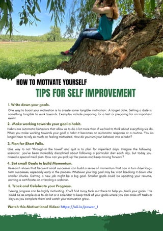 HOW TO MOTIVATE YOURSELF
TIPS FOR SELF IMPROVEMENT
1. Write down your goals.
One way to boost your motivation is to create some tangible motivation: A target date. Setting a date is
something tangible to work towards. Examples include preparing for a test or preparing for an important
event.
2. Make working towards your goal a habit.
Habits are automatic behaviors that allow us to do a lot more than if we had to think about everything we do.
When you make working towards your goal a habit it becomes an automatic response or a routine. You no
longer have to rely so much on feeling motivated. How do you turn your behavior into a habit?
3. Plan for Short Falls.
One way to not “through-in the towel” and quit is to plan for imperfect days. Imagine the following
scenario: you’ve been incredibly disciplined about following a particular diet each day, but today you
missed a special meal plan. How can you pick up the pieces and keep moving forward?
4. Set small Goals to build Momentum.
Seeing progress can be highly motivating. You’ll find many tools out there to help you track your goals. This
could be as simple as a to-do list or a calendar to keep track of your goals where you can cross off tasks or
days as you complete them and watch your motivation grow.
5. Track and Celebrate your Progress.
Research shows that frequent small successes can build a sense of momentum that can in turn drive long-
term successes, especially early in the process. Whatever your big goal may be, start breaking it down into
smaller chunks. Getting a new job might be a big goal. Smaller goals could be updating your resume,
earning a certificate, or attending a webinar.
Watch this Motivational Video: https://uii.io/power_1
 