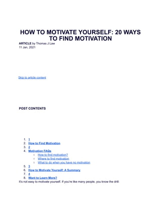 HOW TO MOTIVATE YOURSELF: 20 WAYS
TO FIND MOTIVATION
ARTICLE by Thomas J Law
11 Jan, 2021
Skip to article content
POST CONTENTS
1. 1
2. How to Find Motivation
3. 2
4. Motivation FAQs
○ How to find motivation?
○ Where to find motivation
○ What to do when you have no motivation
5. 3
6. How to Motivate Yourself: A Summary
7. 4
8. Want to Learn More?
It’s not easy to motivate yourself. If you’re like many people, you know the drill:
 