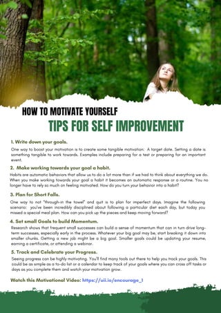 HOW TO MOTIVATE YOURSELF
TIPS FOR SELF IMPROVEMENT
1. Write down your goals.
One way to boost your motivation is to create some tangible motivation: A target date. Setting a date is
something tangible to work towards. Examples include preparing for a test or preparing for an important
event.
2. Make working towards your goal a habit.
Habits are automatic behaviors that allow us to do a lot more than if we had to think about everything we do.
When you make working towards your goal a habit it becomes an automatic response or a routine. You no
longer have to rely so much on feeling motivated. How do you turn your behavior into a habit?
3. Plan for Short Falls.
One way to not “through-in the towel” and quit is to plan for imperfect days. Imagine the following
scenario: you’ve been incredibly disciplined about following a particular diet each day, but today you
missed a special meal plan. How can you pick up the pieces and keep moving forward?
4. Set small Goals to build Momentum.
Seeing progress can be highly motivating. You’ll find many tools out there to help you track your goals. This
could be as simple as a to-do list or a calendar to keep track of your goals where you can cross off tasks or
days as you complete them and watch your motivation grow.
5. Track and Celebrate your Progress.
Research shows that frequent small successes can build a sense of momentum that can in turn drive long-
term successes, especially early in the process. Whatever your big goal may be, start breaking it down into
smaller chunks. Getting a new job might be a big goal. Smaller goals could be updating your resume,
earning a certificate, or attending a webinar.
Watch this Motivational Video: https://uii.io/encourage_1
 