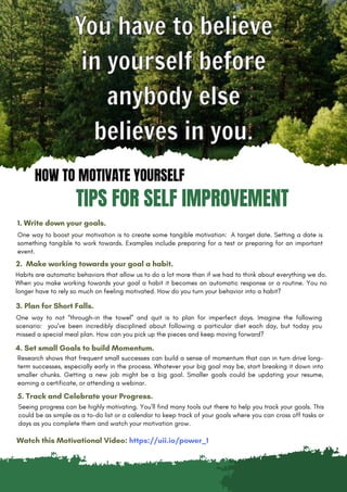 HOW TO MOTIVATE YOURSELF
TIPS FOR SELF IMPROVEMENT
1. Write down your goals.
One way to boost your motivation is to create some tangible motivation: A target date. Setting a date is
something tangible to work towards. Examples include preparing for a test or preparing for an important
event.
2. Make working towards your goal a habit.
Habits are automatic behaviors that allow us to do a lot more than if we had to think about everything we do.
When you make working towards your goal a habit it becomes an automatic response or a routine. You no
longer have to rely so much on feeling motivated. How do you turn your behavior into a habit?
3. Plan for Short Falls.
One way to not “through-in the towel” and quit is to plan for imperfect days. Imagine the following
scenario: you’ve been incredibly disciplined about following a particular diet each day, but today you
missed a special meal plan. How can you pick up the pieces and keep moving forward?
4. Set small Goals to build Momentum.
Seeing progress can be highly motivating. You’ll find many tools out there to help you track your goals. This
could be as simple as a to-do list or a calendar to keep track of your goals where you can cross off tasks or
days as you complete them and watch your motivation grow.
5. Track and Celebrate your Progress.
Research shows that frequent small successes can build a sense of momentum that can in turn drive long-
term successes, especially early in the process. Whatever your big goal may be, start breaking it down into
smaller chunks. Getting a new job might be a big goal. Smaller goals could be updating your resume,
earning a certificate, or attending a webinar.
Watch this Motivational Video: https://uii.io/power_1
 