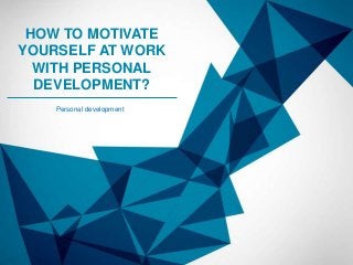 HOW TO MOTIVATE
YOURSELF AT WORK
WITH PERSONAL
DEVELOPMENT?
Personal development

 