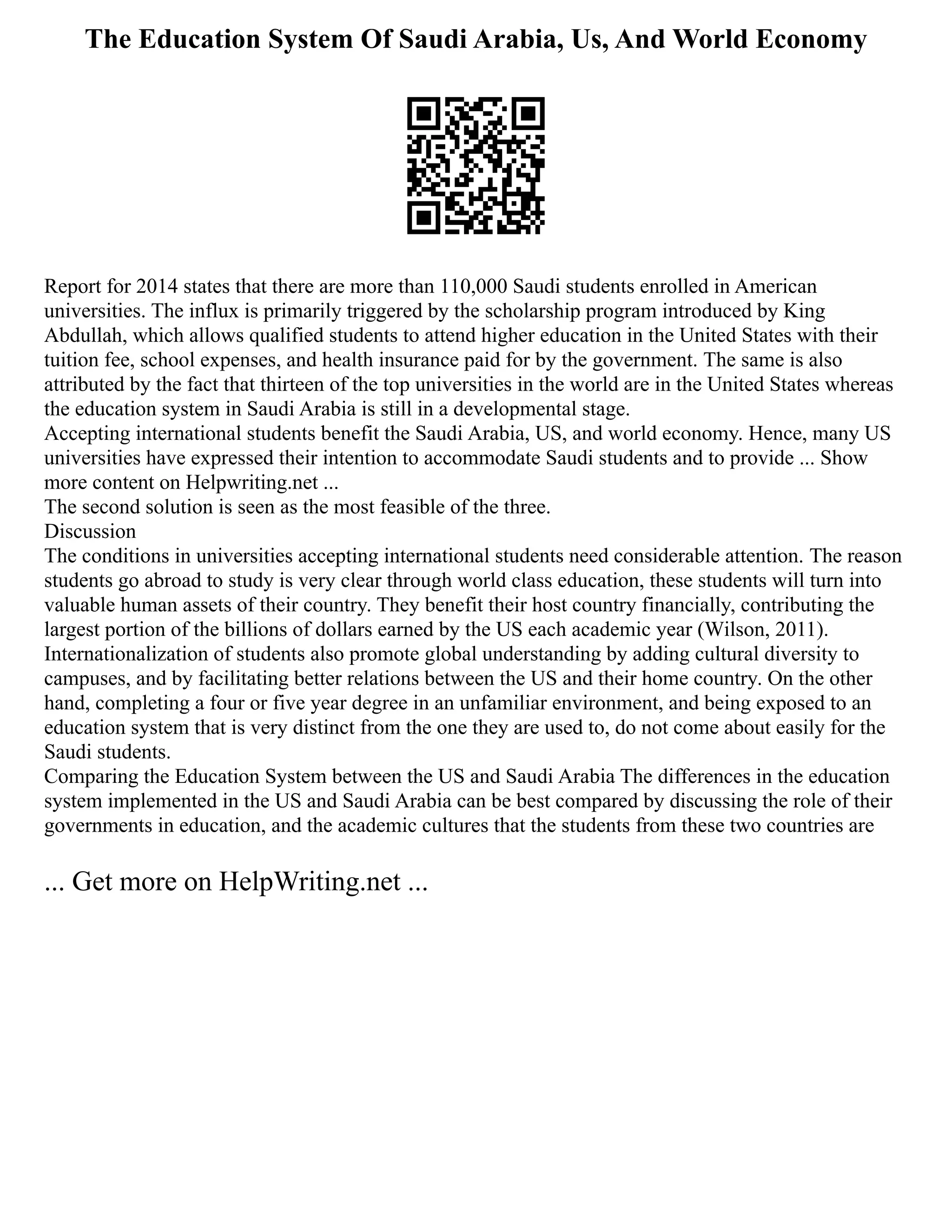 The Education System Of Saudi Arabia, Us, And World Economy
Report for 2014 states that there are more than 110,000 Saudi students enrolled in American
universities. The influx is primarily triggered by the scholarship program introduced by King
Abdullah, which allows qualified students to attend higher education in the United States with their
tuition fee, school expenses, and health insurance paid for by the government. The same is also
attributed by the fact that thirteen of the top universities in the world are in the United States whereas
the education system in Saudi Arabia is still in a developmental stage.
Accepting international students benefit the Saudi Arabia, US, and world economy. Hence, many US
universities have expressed their intention to accommodate Saudi students and to provide ... Show
more content on Helpwriting.net ...
The second solution is seen as the most feasible of the three.
Discussion
The conditions in universities accepting international students need considerable attention. The reason
students go abroad to study is very clear through world class education, these students will turn into
valuable human assets of their country. They benefit their host country financially, contributing the
largest portion of the billions of dollars earned by the US each academic year (Wilson, 2011).
Internationalization of students also promote global understanding by adding cultural diversity to
campuses, and by facilitating better relations between the US and their home country. On the other
hand, completing a four or five year degree in an unfamiliar environment, and being exposed to an
education system that is very distinct from the one they are used to, do not come about easily for the
Saudi students.
Comparing the Education System between the US and Saudi Arabia The differences in the education
system implemented in the US and Saudi Arabia can be best compared by discussing the role of their
governments in education, and the academic cultures that the students from these two countries are
... Get more on HelpWriting.net ...
 