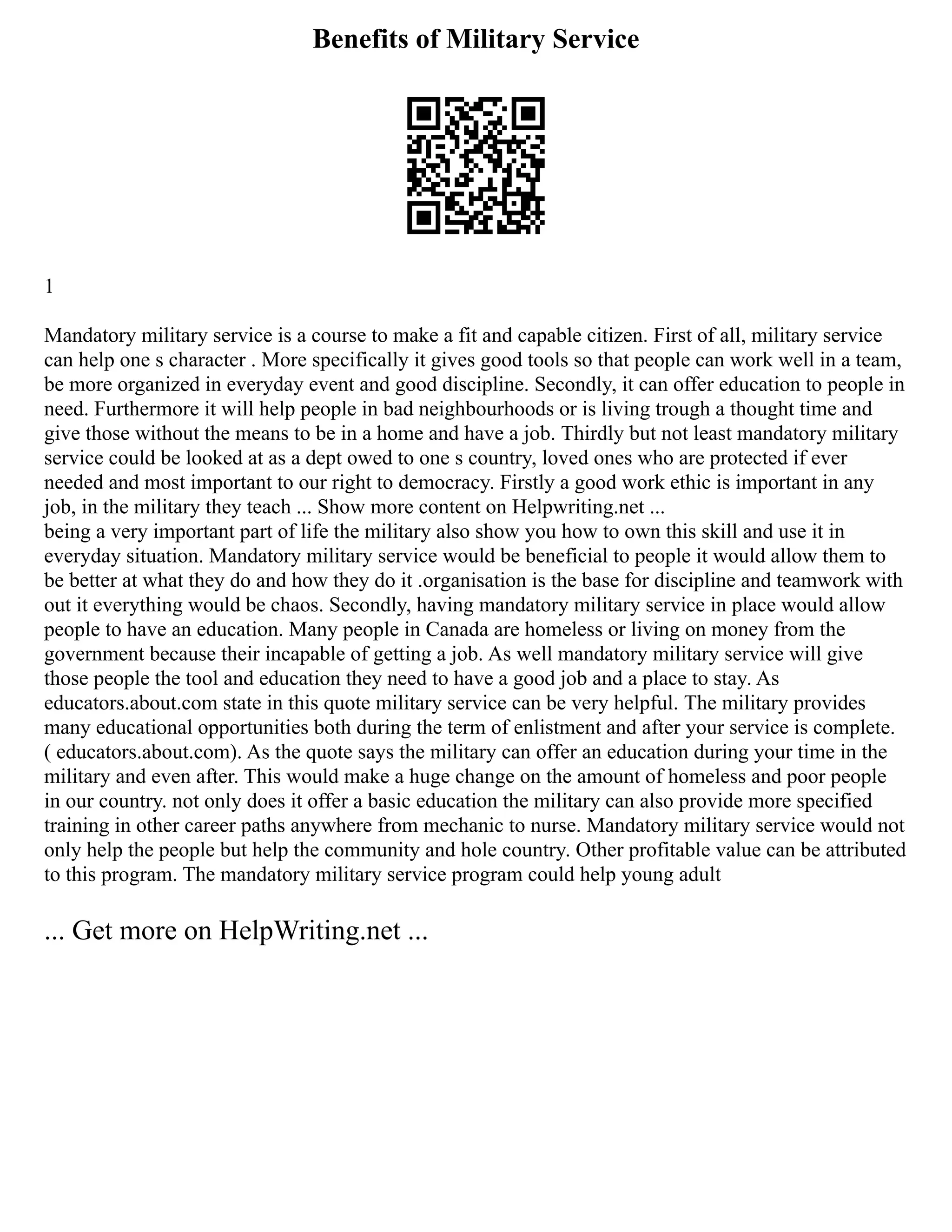 Benefits of Military Service
1
Mandatory military service is a course to make a fit and capable citizen. First of all, military service
can help one s character . More specifically it gives good tools so that people can work well in a team,
be more organized in everyday event and good discipline. Secondly, it can offer education to people in
need. Furthermore it will help people in bad neighbourhoods or is living trough a thought time and
give those without the means to be in a home and have a job. Thirdly but not least mandatory military
service could be looked at as a dept owed to one s country, loved ones who are protected if ever
needed and most important to our right to democracy. Firstly a good work ethic is important in any
job, in the military they teach ... Show more content on Helpwriting.net ...
being a very important part of life the military also show you how to own this skill and use it in
everyday situation. Mandatory military service would be beneficial to people it would allow them to
be better at what they do and how they do it .organisation is the base for discipline and teamwork with
out it everything would be chaos. Secondly, having mandatory military service in place would allow
people to have an education. Many people in Canada are homeless or living on money from the
government because their incapable of getting a job. As well mandatory military service will give
those people the tool and education they need to have a good job and a place to stay. As
educators.about.com state in this quote military service can be very helpful. The military provides
many educational opportunities both during the term of enlistment and after your service is complete.
( educators.about.com). As the quote says the military can offer an education during your time in the
military and even after. This would make a huge change on the amount of homeless and poor people
in our country. not only does it offer a basic education the military can also provide more specified
training in other career paths anywhere from mechanic to nurse. Mandatory military service would not
only help the people but help the community and hole country. Other profitable value can be attributed
to this program. The mandatory military service program could help young adult
... Get more on HelpWriting.net ...
 