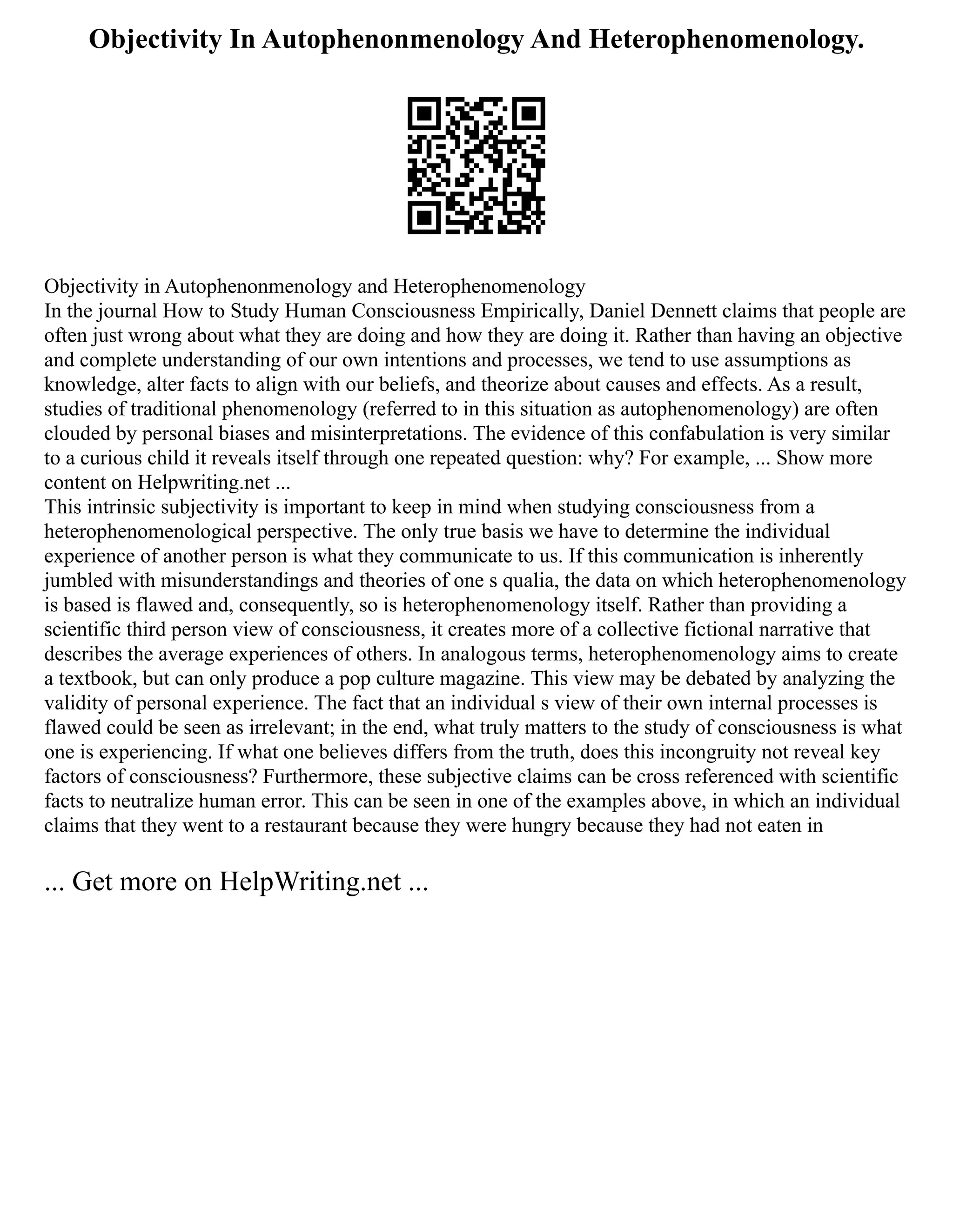 Objectivity In Autophenonmenology And Heterophenomenology.
Objectivity in Autophenonmenology and Heterophenomenology
In the journal How to Study Human Consciousness Empirically, Daniel Dennett claims that people are
often just wrong about what they are doing and how they are doing it. Rather than having an objective
and complete understanding of our own intentions and processes, we tend to use assumptions as
knowledge, alter facts to align with our beliefs, and theorize about causes and effects. As a result,
studies of traditional phenomenology (referred to in this situation as autophenomenology) are often
clouded by personal biases and misinterpretations. The evidence of this confabulation is very similar
to a curious child it reveals itself through one repeated question: why? For example, ... Show more
content on Helpwriting.net ...
This intrinsic subjectivity is important to keep in mind when studying consciousness from a
heterophenomenological perspective. The only true basis we have to determine the individual
experience of another person is what they communicate to us. If this communication is inherently
jumbled with misunderstandings and theories of one s qualia, the data on which heterophenomenology
is based is flawed and, consequently, so is heterophenomenology itself. Rather than providing a
scientific third person view of consciousness, it creates more of a collective fictional narrative that
describes the average experiences of others. In analogous terms, heterophenomenology aims to create
a textbook, but can only produce a pop culture magazine. This view may be debated by analyzing the
validity of personal experience. The fact that an individual s view of their own internal processes is
flawed could be seen as irrelevant; in the end, what truly matters to the study of consciousness is what
one is experiencing. If what one believes differs from the truth, does this incongruity not reveal key
factors of consciousness? Furthermore, these subjective claims can be cross referenced with scientific
facts to neutralize human error. This can be seen in one of the examples above, in which an individual
claims that they went to a restaurant because they were hungry because they had not eaten in
... Get more on HelpWriting.net ...
 