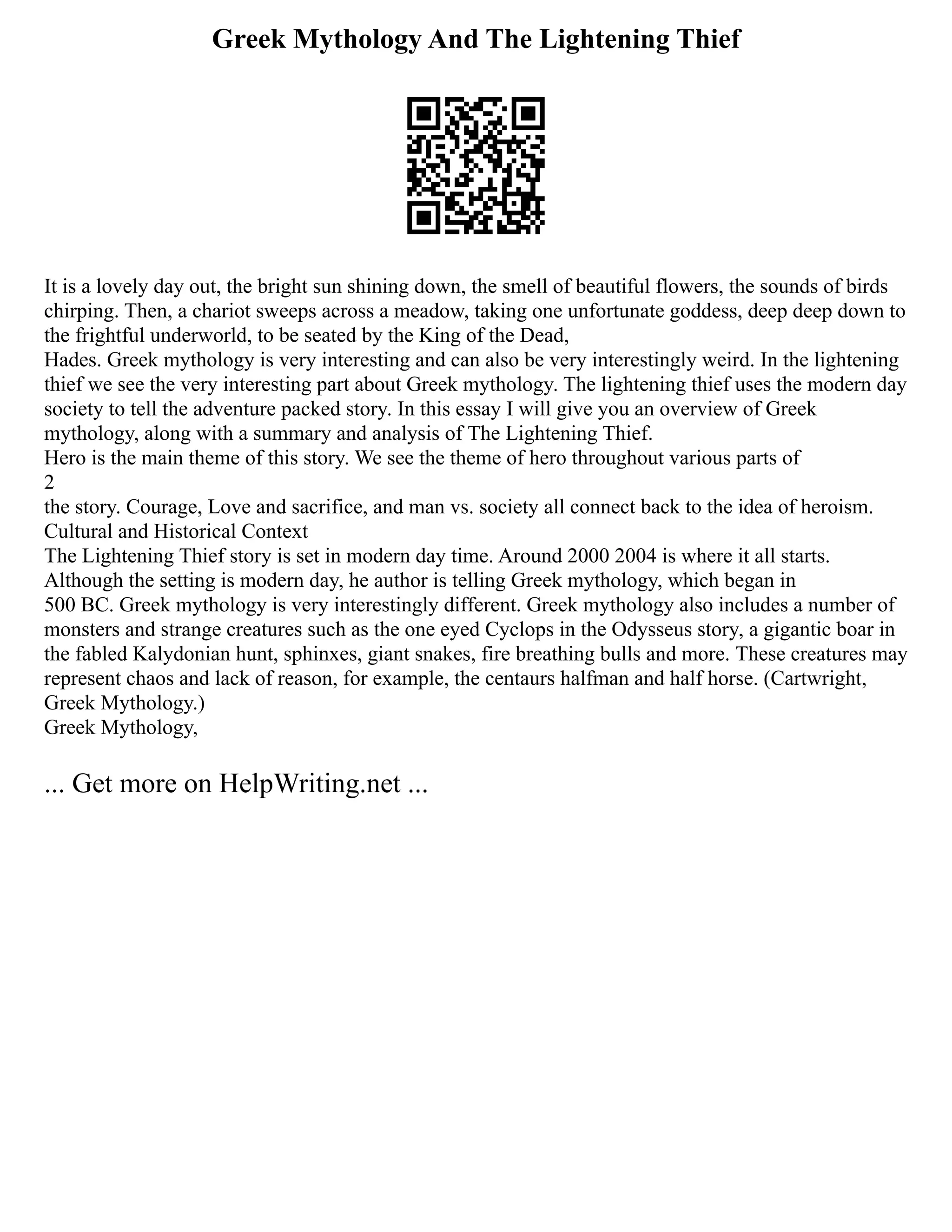Greek Mythology And The Lightening Thief
It is a lovely day out, the bright sun shining down, the smell of beautiful flowers, the sounds of birds
chirping. Then, a chariot sweeps across a meadow, taking one unfortunate goddess, deep deep down to
the frightful underworld, to be seated by the King of the Dead,
Hades. Greek mythology is very interesting and can also be very interestingly weird. In the lightening
thief we see the very interesting part about Greek mythology. The lightening thief uses the modern day
society to tell the adventure packed story. In this essay I will give you an overview of Greek
mythology, along with a summary and analysis of The Lightening Thief.
Hero is the main theme of this story. We see the theme of hero throughout various parts of
2
the story. Courage, Love and sacrifice, and man vs. society all connect back to the idea of heroism.
Cultural and Historical Context
The Lightening Thief story is set in modern day time. Around 2000 2004 is where it all starts.
Although the setting is modern day, he author is telling Greek mythology, which began in
500 BC. Greek mythology is very interestingly different. Greek mythology also includes a number of
monsters and strange creatures such as the one eyed Cyclops in the Odysseus story, a gigantic boar in
the fabled Kalydonian hunt, sphinxes, giant snakes, fire breathing bulls and more. These creatures may
represent chaos and lack of reason, for example, the centaurs halfman and half horse. (Cartwright,
Greek Mythology.)
Greek Mythology,
... Get more on HelpWriting.net ...
 