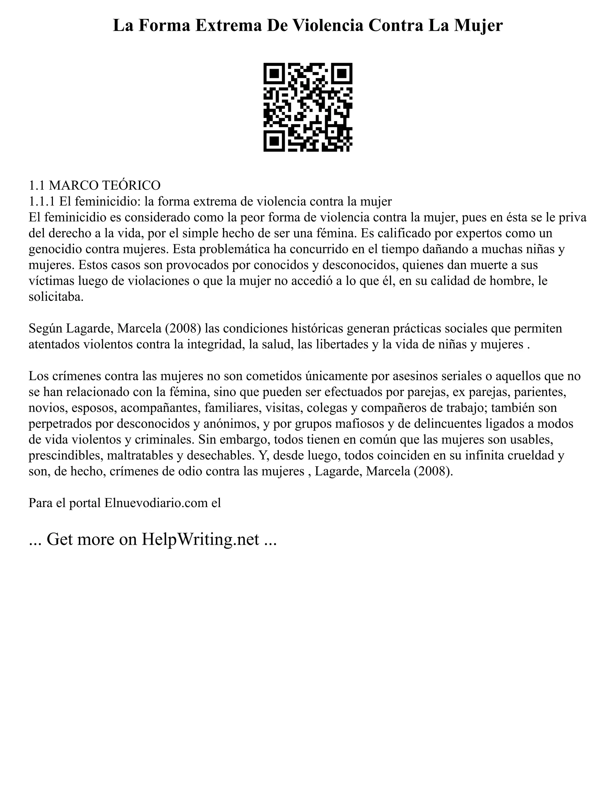 La Forma Extrema De Violencia Contra La Mujer
1.1 MARCO TEÓRICO
1.1.1 El feminicidio: la forma extrema de violencia contra la mujer
El feminicidio es considerado como la peor forma de violencia contra la mujer, pues en ésta se le priva
del derecho a la vida, por el simple hecho de ser una fémina. Es calificado por expertos como un
genocidio contra mujeres. Esta problemática ha concurrido en el tiempo dañando a muchas niñas y
mujeres. Estos casos son provocados por conocidos y desconocidos, quienes dan muerte a sus
víctimas luego de violaciones o que la mujer no accedió a lo que él, en su calidad de hombre, le
solicitaba.
Según Lagarde, Marcela (2008) las condiciones históricas generan prácticas sociales que permiten
atentados violentos contra la integridad, la salud, las libertades y la vida de niñas y mujeres .
Los crímenes contra las mujeres no son cometidos únicamente por asesinos seriales o aquellos que no
se han relacionado con la fémina, sino que pueden ser efectuados por parejas, ex parejas, parientes,
novios, esposos, acompañantes, familiares, visitas, colegas y compañeros de trabajo; también son
perpetrados por desconocidos y anónimos, y por grupos mafiosos y de delincuentes ligados a modos
de vida violentos y criminales. Sin embargo, todos tienen en común que las mujeres son usables,
prescindibles, maltratables y desechables. Y, desde luego, todos coinciden en su infinita crueldad y
son, de hecho, crímenes de odio contra las mujeres , Lagarde, Marcela (2008).
Para el portal Elnuevodiario.com el
... Get more on HelpWriting.net ...
 