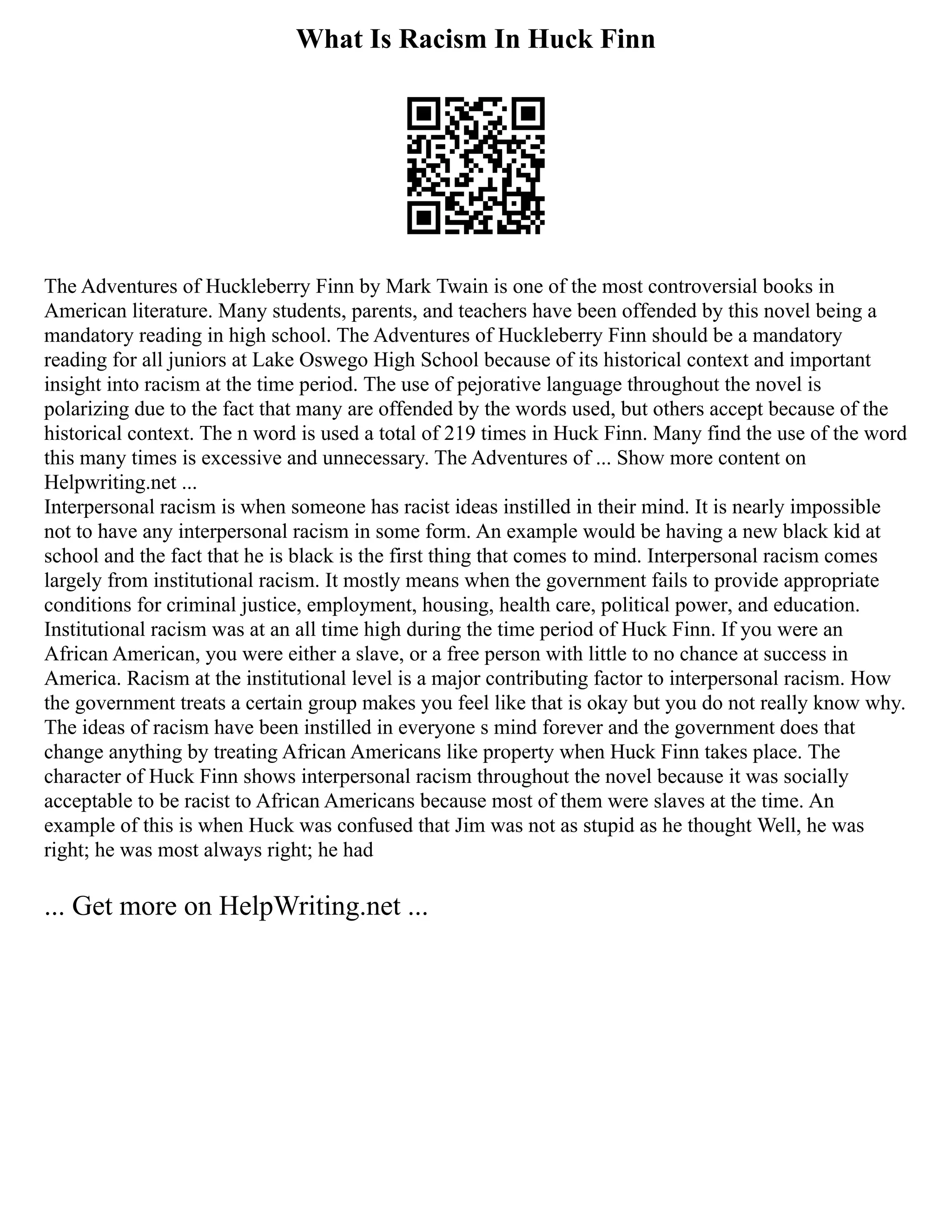 What Is Racism In Huck Finn
The Adventures of Huckleberry Finn by Mark Twain is one of the most controversial books in
American literature. Many students, parents, and teachers have been offended by this novel being a
mandatory reading in high school. The Adventures of Huckleberry Finn should be a mandatory
reading for all juniors at Lake Oswego High School because of its historical context and important
insight into racism at the time period. The use of pejorative language throughout the novel is
polarizing due to the fact that many are offended by the words used, but others accept because of the
historical context. The n word is used a total of 219 times in Huck Finn. Many find the use of the word
this many times is excessive and unnecessary. The Adventures of ... Show more content on
Helpwriting.net ...
Interpersonal racism is when someone has racist ideas instilled in their mind. It is nearly impossible
not to have any interpersonal racism in some form. An example would be having a new black kid at
school and the fact that he is black is the first thing that comes to mind. Interpersonal racism comes
largely from institutional racism. It mostly means when the government fails to provide appropriate
conditions for criminal justice, employment, housing, health care, political power, and education.
Institutional racism was at an all time high during the time period of Huck Finn. If you were an
African American, you were either a slave, or a free person with little to no chance at success in
America. Racism at the institutional level is a major contributing factor to interpersonal racism. How
the government treats a certain group makes you feel like that is okay but you do not really know why.
The ideas of racism have been instilled in everyone s mind forever and the government does that
change anything by treating African Americans like property when Huck Finn takes place. The
character of Huck Finn shows interpersonal racism throughout the novel because it was socially
acceptable to be racist to African Americans because most of them were slaves at the time. An
example of this is when Huck was confused that Jim was not as stupid as he thought Well, he was
right; he was most always right; he had
... Get more on HelpWriting.net ...
 