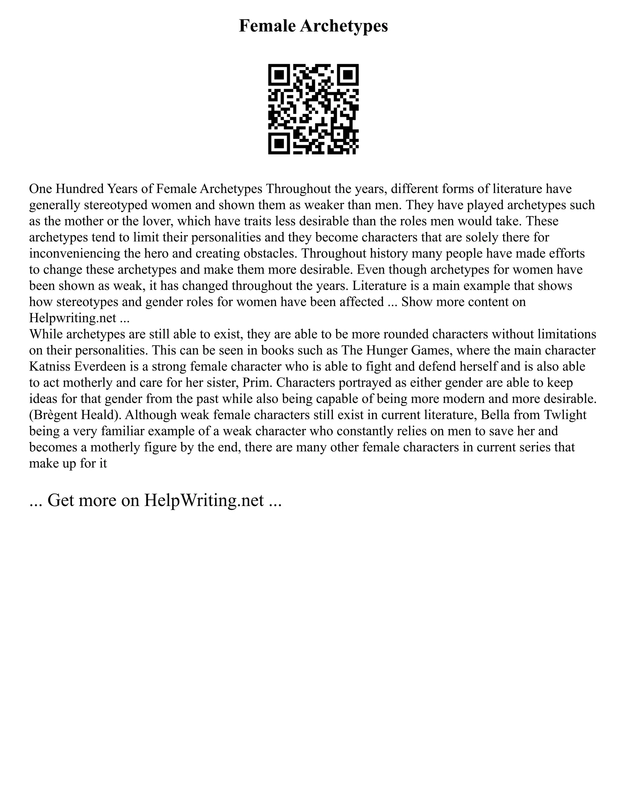Female Archetypes
One Hundred Years of Female Archetypes Throughout the years, different forms of literature have
generally stereotyped women and shown them as weaker than men. They have played archetypes such
as the mother or the lover, which have traits less desirable than the roles men would take. These
archetypes tend to limit their personalities and they become characters that are solely there for
inconveniencing the hero and creating obstacles. Throughout history many people have made efforts
to change these archetypes and make them more desirable. Even though archetypes for women have
been shown as weak, it has changed throughout the years. Literature is a main example that shows
how stereotypes and gender roles for women have been affected ... Show more content on
Helpwriting.net ...
While archetypes are still able to exist, they are able to be more rounded characters without limitations
on their personalities. This can be seen in books such as The Hunger Games, where the main character
Katniss Everdeen is a strong female character who is able to fight and defend herself and is also able
to act motherly and care for her sister, Prim. Characters portrayed as either gender are able to keep
ideas for that gender from the past while also being capable of being more modern and more desirable.
(Brègent Heald). Although weak female characters still exist in current literature, Bella from Twlight
being a very familiar example of a weak character who constantly relies on men to save her and
becomes a motherly figure by the end, there are many other female characters in current series that
make up for it
... Get more on HelpWriting.net ...
 