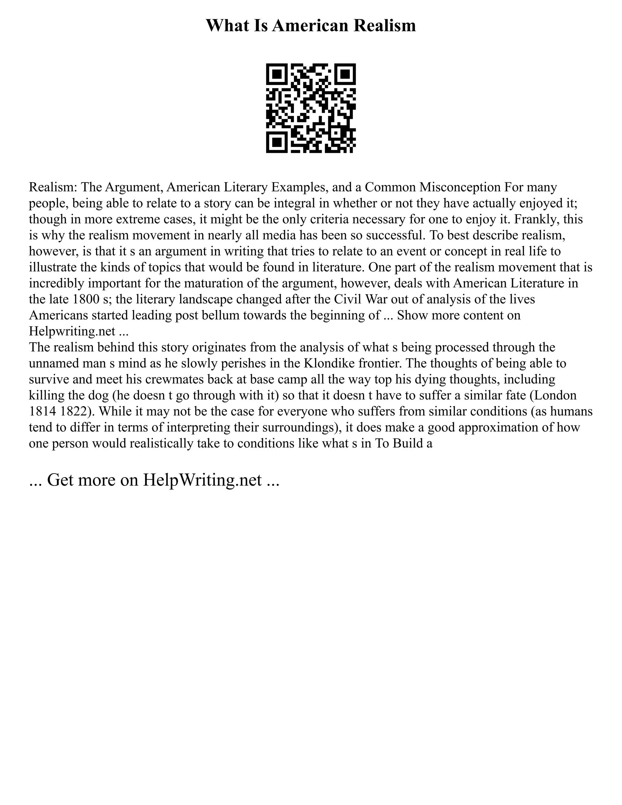 What Is American Realism
Realism: The Argument, American Literary Examples, and a Common Misconception For many
people, being able to relate to a story can be integral in whether or not they have actually enjoyed it;
though in more extreme cases, it might be the only criteria necessary for one to enjoy it. Frankly, this
is why the realism movement in nearly all media has been so successful. To best describe realism,
however, is that it s an argument in writing that tries to relate to an event or concept in real life to
illustrate the kinds of topics that would be found in literature. One part of the realism movement that is
incredibly important for the maturation of the argument, however, deals with American Literature in
the late 1800 s; the literary landscape changed after the Civil War out of analysis of the lives
Americans started leading post bellum towards the beginning of ... Show more content on
Helpwriting.net ...
The realism behind this story originates from the analysis of what s being processed through the
unnamed man s mind as he slowly perishes in the Klondike frontier. The thoughts of being able to
survive and meet his crewmates back at base camp all the way top his dying thoughts, including
killing the dog (he doesn t go through with it) so that it doesn t have to suffer a similar fate (London
1814 1822). While it may not be the case for everyone who suffers from similar conditions (as humans
tend to differ in terms of interpreting their surroundings), it does make a good approximation of how
one person would realistically take to conditions like what s in To Build a
... Get more on HelpWriting.net ...
 