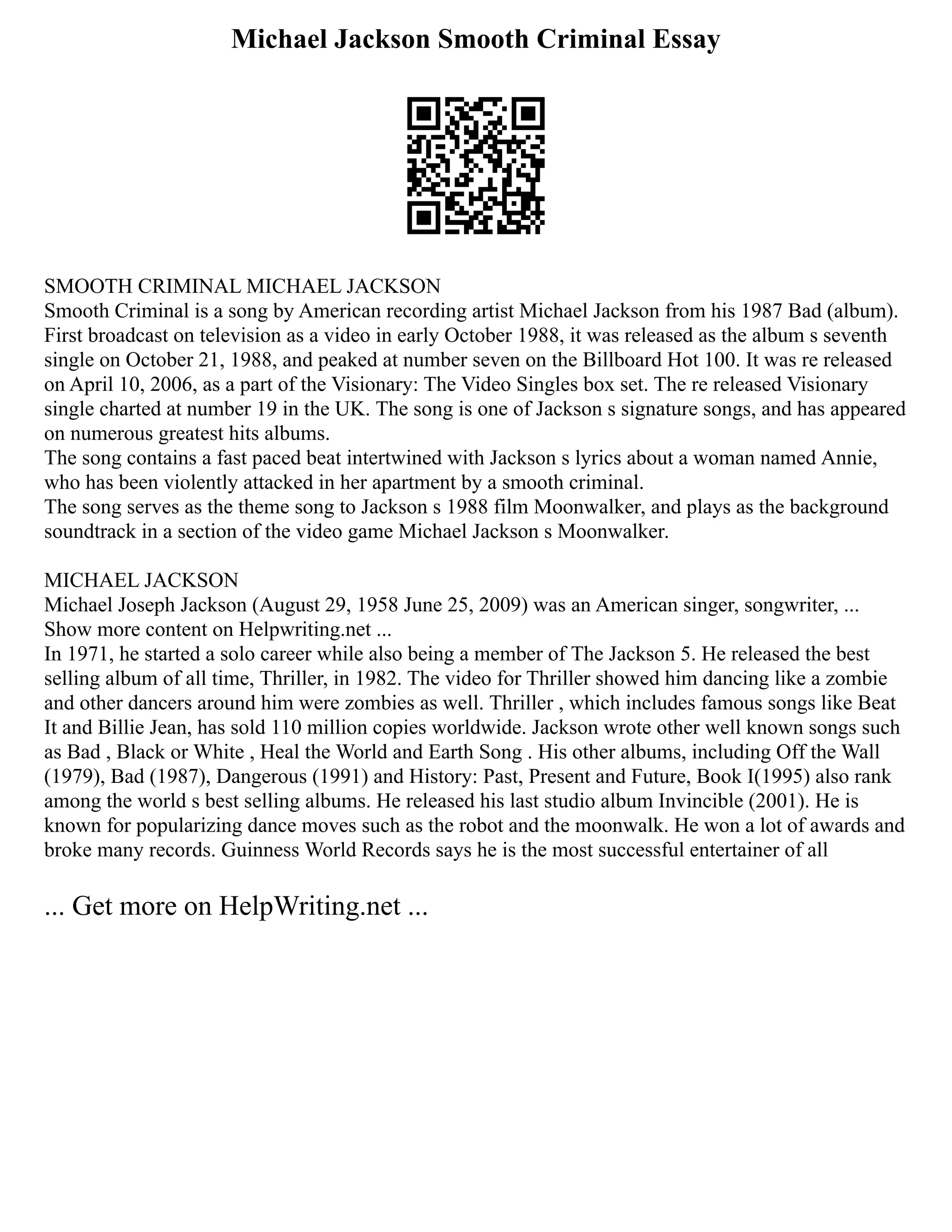 Michael Jackson Smooth Criminal Essay
SMOOTH CRIMINAL MICHAEL JACKSON
Smooth Criminal is a song by American recording artist Michael Jackson from his 1987 Bad (album).
First broadcast on television as a video in early October 1988, it was released as the album s seventh
single on October 21, 1988, and peaked at number seven on the Billboard Hot 100. It was re released
on April 10, 2006, as a part of the Visionary: The Video Singles box set. The re released Visionary
single charted at number 19 in the UK. The song is one of Jackson s signature songs, and has appeared
on numerous greatest hits albums.
The song contains a fast paced beat intertwined with Jackson s lyrics about a woman named Annie,
who has been violently attacked in her apartment by a smooth criminal.
The song serves as the theme song to Jackson s 1988 film Moonwalker, and plays as the background
soundtrack in a section of the video game Michael Jackson s Moonwalker.
MICHAEL JACKSON
Michael Joseph Jackson (August 29, 1958 June 25, 2009) was an American singer, songwriter, ...
Show more content on Helpwriting.net ...
In 1971, he started a solo career while also being a member of The Jackson 5. He released the best
selling album of all time, Thriller, in 1982. The video for Thriller showed him dancing like a zombie
and other dancers around him were zombies as well. Thriller , which includes famous songs like Beat
It and Billie Jean, has sold 110 million copies worldwide. Jackson wrote other well known songs such
as Bad , Black or White , Heal the World and Earth Song . His other albums, including Off the Wall
(1979), Bad (1987), Dangerous (1991) and History: Past, Present and Future, Book I(1995) also rank
among the world s best selling albums. He released his last studio album Invincible (2001). He is
known for popularizing dance moves such as the robot and the moonwalk. He won a lot of awards and
broke many records. Guinness World Records says he is the most successful entertainer of all
... Get more on HelpWriting.net ...
 