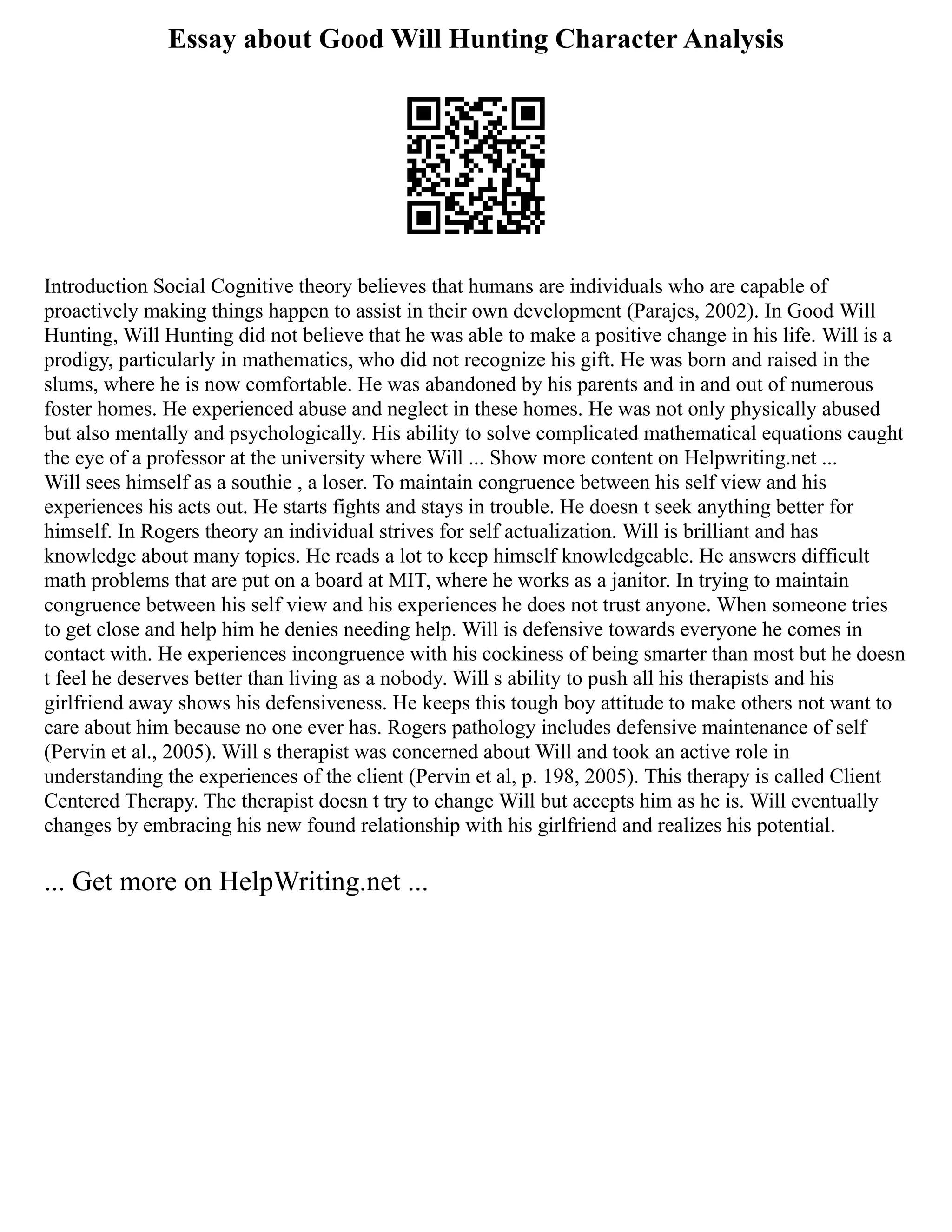 Essay about Good Will Hunting Character Analysis
Introduction Social Cognitive theory believes that humans are individuals who are capable of
proactively making things happen to assist in their own development (Parajes, 2002). In Good Will
Hunting, Will Hunting did not believe that he was able to make a positive change in his life. Will is a
prodigy, particularly in mathematics, who did not recognize his gift. He was born and raised in the
slums, where he is now comfortable. He was abandoned by his parents and in and out of numerous
foster homes. He experienced abuse and neglect in these homes. He was not only physically abused
but also mentally and psychologically. His ability to solve complicated mathematical equations caught
the eye of a professor at the university where Will ... Show more content on Helpwriting.net ...
Will sees himself as a southie , a loser. To maintain congruence between his self view and his
experiences his acts out. He starts fights and stays in trouble. He doesn t seek anything better for
himself. In Rogers theory an individual strives for self actualization. Will is brilliant and has
knowledge about many topics. He reads a lot to keep himself knowledgeable. He answers difficult
math problems that are put on a board at MIT, where he works as a janitor. In trying to maintain
congruence between his self view and his experiences he does not trust anyone. When someone tries
to get close and help him he denies needing help. Will is defensive towards everyone he comes in
contact with. He experiences incongruence with his cockiness of being smarter than most but he doesn
t feel he deserves better than living as a nobody. Will s ability to push all his therapists and his
girlfriend away shows his defensiveness. He keeps this tough boy attitude to make others not want to
care about him because no one ever has. Rogers pathology includes defensive maintenance of self
(Pervin et al., 2005). Will s therapist was concerned about Will and took an active role in
understanding the experiences of the client (Pervin et al, p. 198, 2005). This therapy is called Client
Centered Therapy. The therapist doesn t try to change Will but accepts him as he is. Will eventually
changes by embracing his new found relationship with his girlfriend and realizes his potential.
... Get more on HelpWriting.net ...
 