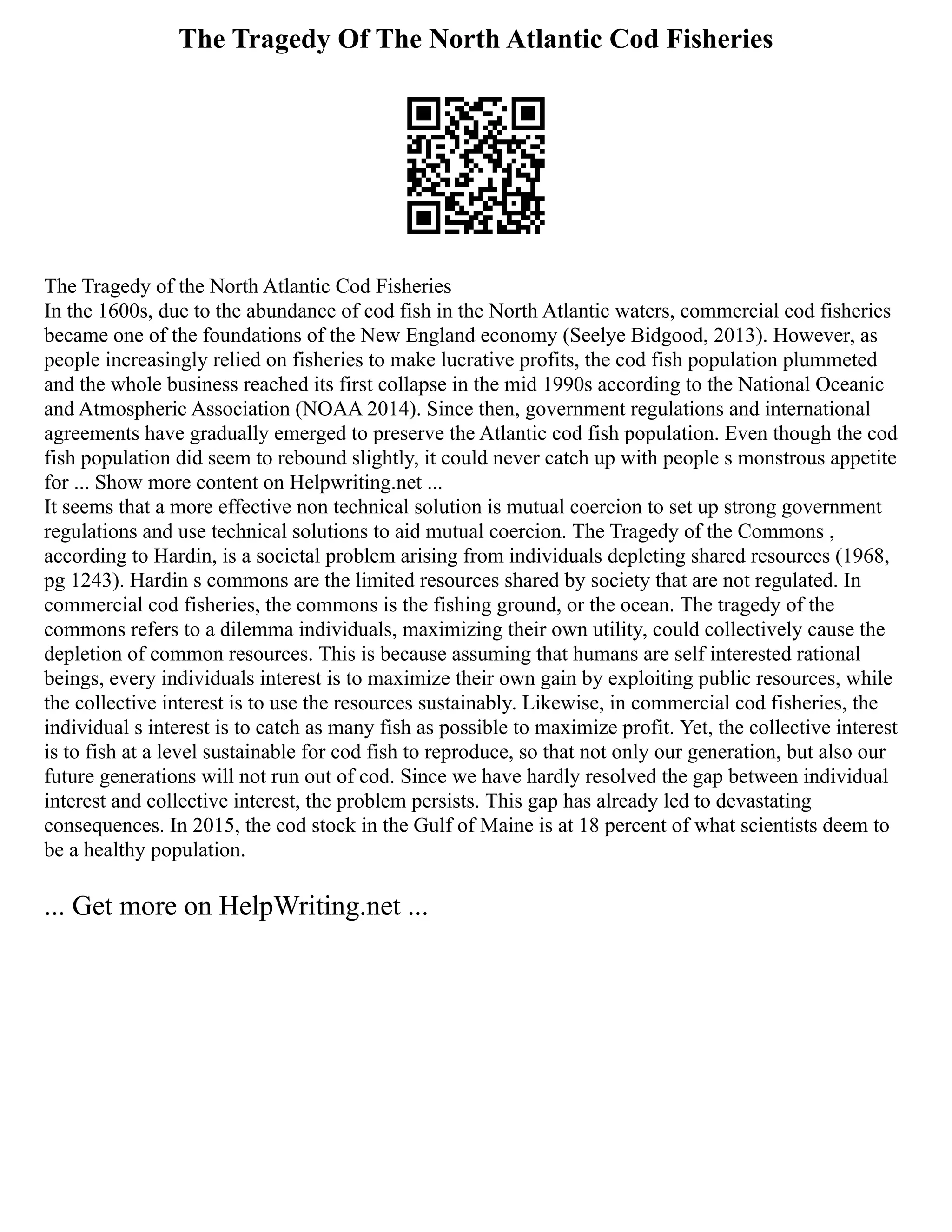 The Tragedy Of The North Atlantic Cod Fisheries
The Tragedy of the North Atlantic Cod Fisheries
In the 1600s, due to the abundance of cod fish in the North Atlantic waters, commercial cod fisheries
became one of the foundations of the New England economy (Seelye Bidgood, 2013). However, as
people increasingly relied on fisheries to make lucrative profits, the cod fish population plummeted
and the whole business reached its first collapse in the mid 1990s according to the National Oceanic
and Atmospheric Association (NOAA 2014). Since then, government regulations and international
agreements have gradually emerged to preserve the Atlantic cod fish population. Even though the cod
fish population did seem to rebound slightly, it could never catch up with people s monstrous appetite
for ... Show more content on Helpwriting.net ...
It seems that a more effective non technical solution is mutual coercion to set up strong government
regulations and use technical solutions to aid mutual coercion. The Tragedy of the Commons ,
according to Hardin, is a societal problem arising from individuals depleting shared resources (1968,
pg 1243). Hardin s commons are the limited resources shared by society that are not regulated. In
commercial cod fisheries, the commons is the fishing ground, or the ocean. The tragedy of the
commons refers to a dilemma individuals, maximizing their own utility, could collectively cause the
depletion of common resources. This is because assuming that humans are self interested rational
beings, every individuals interest is to maximize their own gain by exploiting public resources, while
the collective interest is to use the resources sustainably. Likewise, in commercial cod fisheries, the
individual s interest is to catch as many fish as possible to maximize profit. Yet, the collective interest
is to fish at a level sustainable for cod fish to reproduce, so that not only our generation, but also our
future generations will not run out of cod. Since we have hardly resolved the gap between individual
interest and collective interest, the problem persists. This gap has already led to devastating
consequences. In 2015, the cod stock in the Gulf of Maine is at 18 percent of what scientists deem to
be a healthy population.
... Get more on HelpWriting.net ...
 