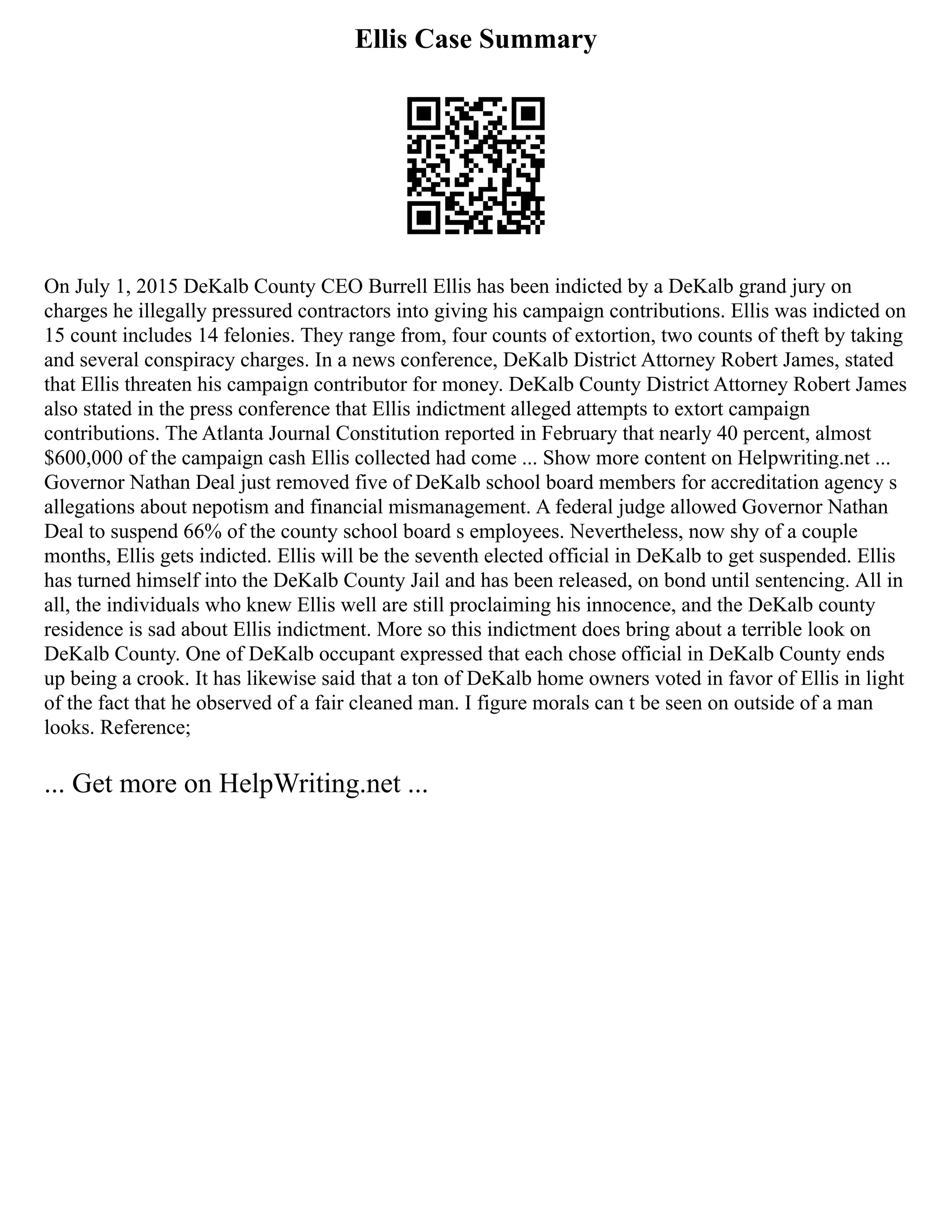 Ellis Case Summary
On July 1, 2015 DeKalb County CEO Burrell Ellis has been indicted by a DeKalb grand jury on
charges he illegally pressured contractors into giving his campaign contributions. Ellis was indicted on
15 count includes 14 felonies. They range from, four counts of extortion, two counts of theft by taking
and several conspiracy charges. In a news conference, DeKalb District Attorney Robert James, stated
that Ellis threaten his campaign contributor for money. DeKalb County District Attorney Robert James
also stated in the press conference that Ellis indictment alleged attempts to extort campaign
contributions. The Atlanta Journal Constitution reported in February that nearly 40 percent, almost
$600,000 of the campaign cash Ellis collected had come ... Show more content on Helpwriting.net ...
Governor Nathan Deal just removed five of DeKalb school board members for accreditation agency s
allegations about nepotism and financial mismanagement. A federal judge allowed Governor Nathan
Deal to suspend 66% of the county school board s employees. Nevertheless, now shy of a couple
months, Ellis gets indicted. Ellis will be the seventh elected official in DeKalb to get suspended. Ellis
has turned himself into the DeKalb County Jail and has been released, on bond until sentencing. All in
all, the individuals who knew Ellis well are still proclaiming his innocence, and the DeKalb county
residence is sad about Ellis indictment. More so this indictment does bring about a terrible look on
DeKalb County. One of DeKalb occupant expressed that each chose official in DeKalb County ends
up being a crook. It has likewise said that a ton of DeKalb home owners voted in favor of Ellis in light
of the fact that he observed of a fair cleaned man. I figure morals can t be seen on outside of a man
looks. Reference;
... Get more on HelpWriting.net ...
 