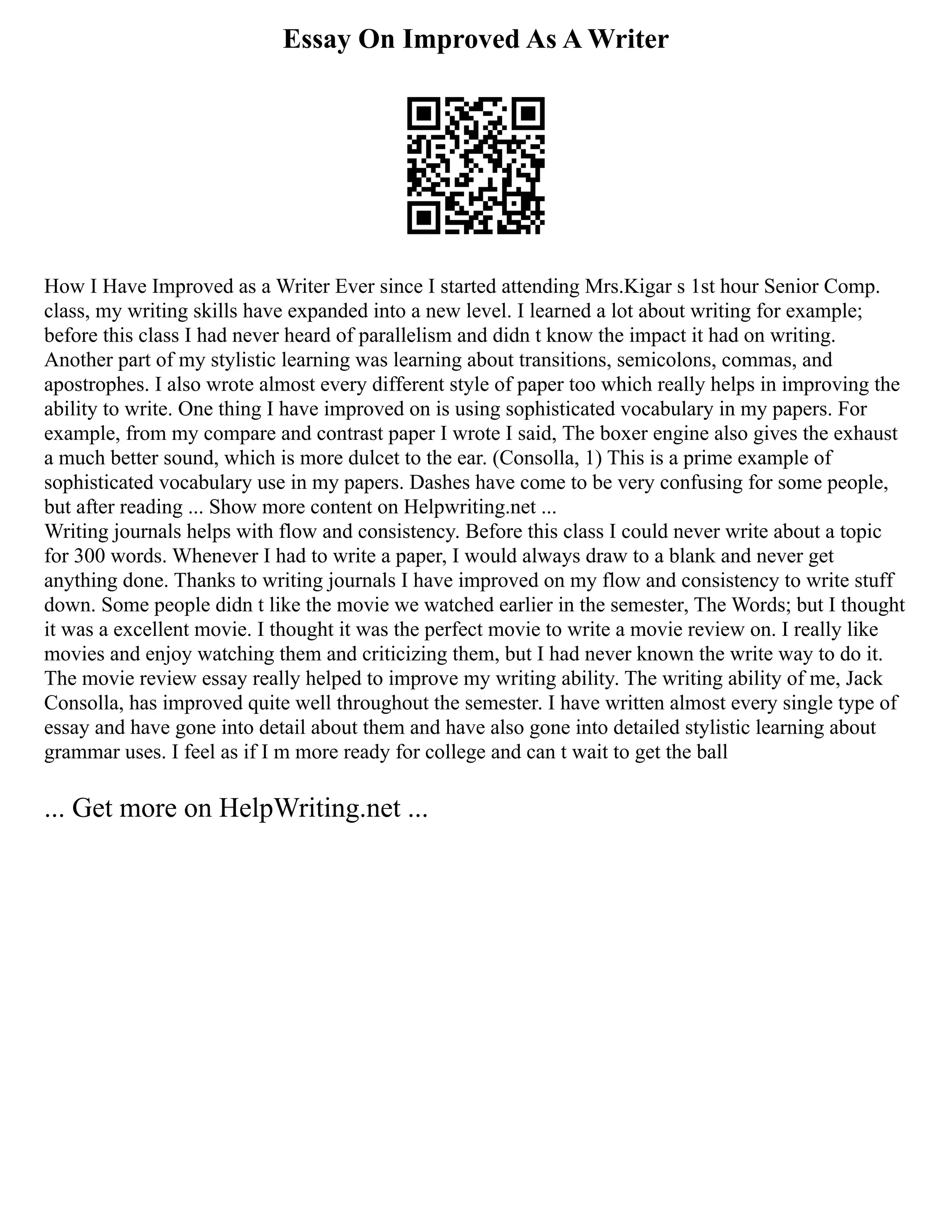 Essay On Improved As A Writer
How I Have Improved as a Writer Ever since I started attending Mrs.Kigar s 1st hour Senior Comp.
class, my writing skills have expanded into a new level. I learned a lot about writing for example;
before this class I had never heard of parallelism and didn t know the impact it had on writing.
Another part of my stylistic learning was learning about transitions, semicolons, commas, and
apostrophes. I also wrote almost every different style of paper too which really helps in improving the
ability to write. One thing I have improved on is using sophisticated vocabulary in my papers. For
example, from my compare and contrast paper I wrote I said, The boxer engine also gives the exhaust
a much better sound, which is more dulcet to the ear. (Consolla, 1) This is a prime example of
sophisticated vocabulary use in my papers. Dashes have come to be very confusing for some people,
but after reading ... Show more content on Helpwriting.net ...
Writing journals helps with flow and consistency. Before this class I could never write about a topic
for 300 words. Whenever I had to write a paper, I would always draw to a blank and never get
anything done. Thanks to writing journals I have improved on my flow and consistency to write stuff
down. Some people didn t like the movie we watched earlier in the semester, The Words; but I thought
it was a excellent movie. I thought it was the perfect movie to write a movie review on. I really like
movies and enjoy watching them and criticizing them, but I had never known the write way to do it.
The movie review essay really helped to improve my writing ability. The writing ability of me, Jack
Consolla, has improved quite well throughout the semester. I have written almost every single type of
essay and have gone into detail about them and have also gone into detailed stylistic learning about
grammar uses. I feel as if I m more ready for college and can t wait to get the ball
... Get more on HelpWriting.net ...
 