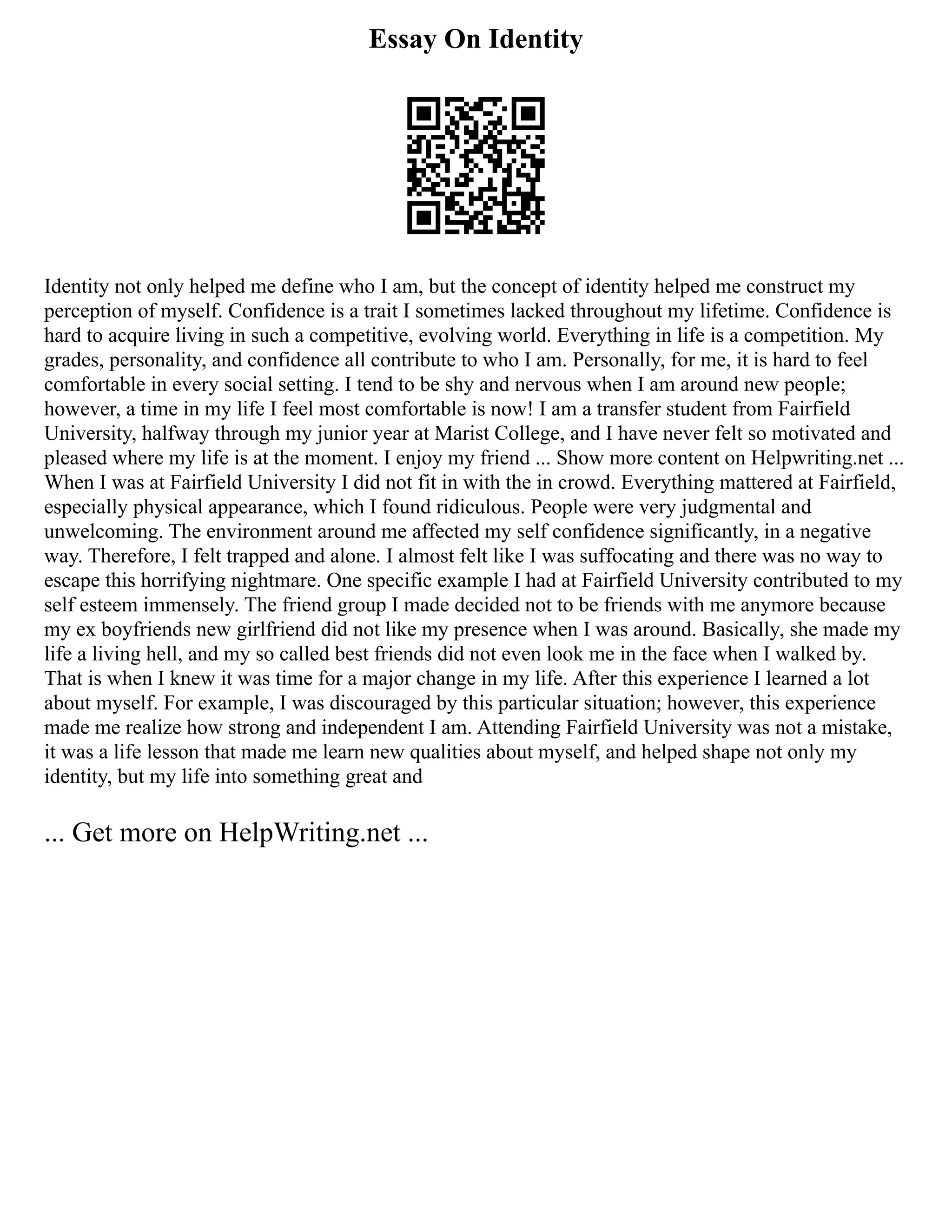 Essay On Identity
Identity not only helped me define who I am, but the concept of identity helped me construct my
perception of myself. Confidence is a trait I sometimes lacked throughout my lifetime. Confidence is
hard to acquire living in such a competitive, evolving world. Everything in life is a competition. My
grades, personality, and confidence all contribute to who I am. Personally, for me, it is hard to feel
comfortable in every social setting. I tend to be shy and nervous when I am around new people;
however, a time in my life I feel most comfortable is now! I am a transfer student from Fairfield
University, halfway through my junior year at Marist College, and I have never felt so motivated and
pleased where my life is at the moment. I enjoy my friend ... Show more content on Helpwriting.net ...
When I was at Fairfield University I did not fit in with the in crowd. Everything mattered at Fairfield,
especially physical appearance, which I found ridiculous. People were very judgmental and
unwelcoming. The environment around me affected my self confidence significantly, in a negative
way. Therefore, I felt trapped and alone. I almost felt like I was suffocating and there was no way to
escape this horrifying nightmare. One specific example I had at Fairfield University contributed to my
self esteem immensely. The friend group I made decided not to be friends with me anymore because
my ex boyfriends new girlfriend did not like my presence when I was around. Basically, she made my
life a living hell, and my so called best friends did not even look me in the face when I walked by.
That is when I knew it was time for a major change in my life. After this experience I learned a lot
about myself. For example, I was discouraged by this particular situation; however, this experience
made me realize how strong and independent I am. Attending Fairfield University was not a mistake,
it was a life lesson that made me learn new qualities about myself, and helped shape not only my
identity, but my life into something great and
... Get more on HelpWriting.net ...
 