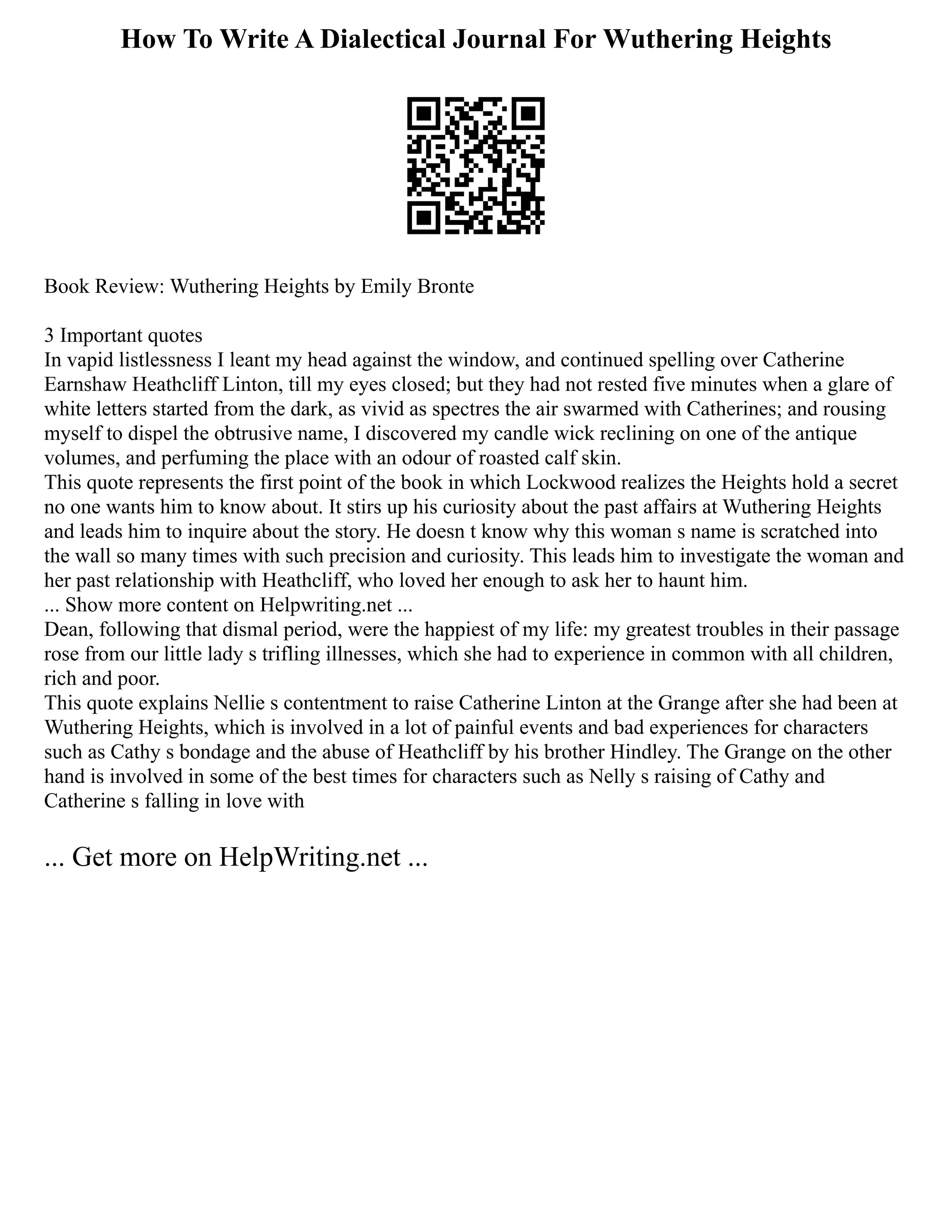 How To Write A Dialectical Journal For Wuthering Heights
Book Review: Wuthering Heights by Emily Bronte
3 Important quotes
In vapid listlessness I leant my head against the window, and continued spelling over Catherine
Earnshaw Heathcliff Linton, till my eyes closed; but they had not rested five minutes when a glare of
white letters started from the dark, as vivid as spectres the air swarmed with Catherines; and rousing
myself to dispel the obtrusive name, I discovered my candle wick reclining on one of the antique
volumes, and perfuming the place with an odour of roasted calf skin.
This quote represents the first point of the book in which Lockwood realizes the Heights hold a secret
no one wants him to know about. It stirs up his curiosity about the past affairs at Wuthering Heights
and leads him to inquire about the story. He doesn t know why this woman s name is scratched into
the wall so many times with such precision and curiosity. This leads him to investigate the woman and
her past relationship with Heathcliff, who loved her enough to ask her to haunt him.
... Show more content on Helpwriting.net ...
Dean, following that dismal period, were the happiest of my life: my greatest troubles in their passage
rose from our little lady s trifling illnesses, which she had to experience in common with all children,
rich and poor.
This quote explains Nellie s contentment to raise Catherine Linton at the Grange after she had been at
Wuthering Heights, which is involved in a lot of painful events and bad experiences for characters
such as Cathy s bondage and the abuse of Heathcliff by his brother Hindley. The Grange on the other
hand is involved in some of the best times for characters such as Nelly s raising of Cathy and
Catherine s falling in love with
... Get more on HelpWriting.net ...
 