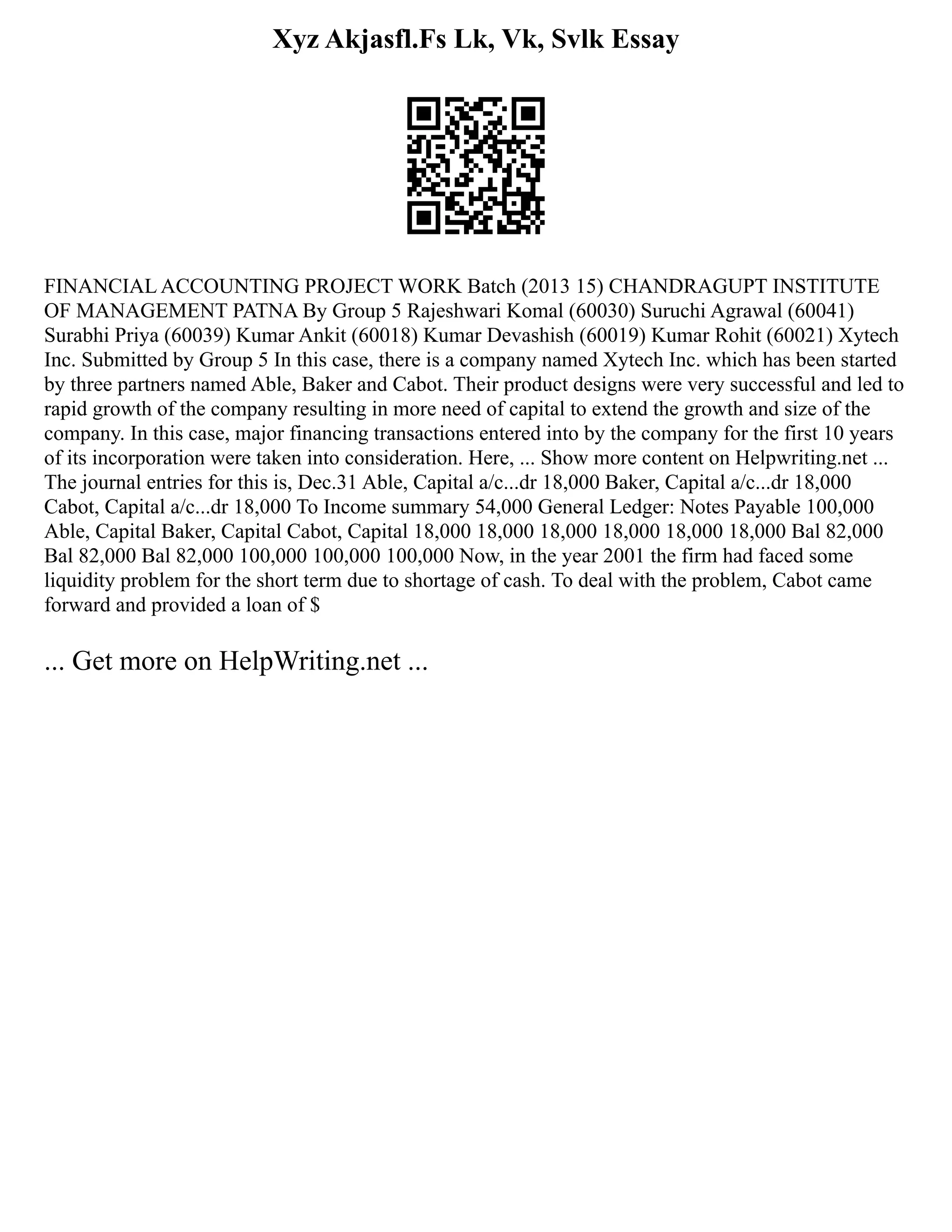 Xyz Akjasfl.Fs Lk, Vk, Svlk Essay
FINANCIAL ACCOUNTING PROJECT WORK Batch (2013 15) CHANDRAGUPT INSTITUTE
OF MANAGEMENT PATNA By Group 5 Rajeshwari Komal (60030) Suruchi Agrawal (60041)
Surabhi Priya (60039) Kumar Ankit (60018) Kumar Devashish (60019) Kumar Rohit (60021) Xytech
Inc. Submitted by Group 5 In this case, there is a company named Xytech Inc. which has been started
by three partners named Able, Baker and Cabot. Their product designs were very successful and led to
rapid growth of the company resulting in more need of capital to extend the growth and size of the
company. In this case, major financing transactions entered into by the company for the first 10 years
of its incorporation were taken into consideration. Here, ... Show more content on Helpwriting.net ...
The journal entries for this is, Dec.31 Able, Capital a/c...dr 18,000 Baker, Capital a/c...dr 18,000
Cabot, Capital a/c...dr 18,000 To Income summary 54,000 General Ledger: Notes Payable 100,000
Able, Capital Baker, Capital Cabot, Capital 18,000 18,000 18,000 18,000 18,000 18,000 Bal 82,000
Bal 82,000 Bal 82,000 100,000 100,000 100,000 Now, in the year 2001 the firm had faced some
liquidity problem for the short term due to shortage of cash. To deal with the problem, Cabot came
forward and provided a loan of $
... Get more on HelpWriting.net ...
 