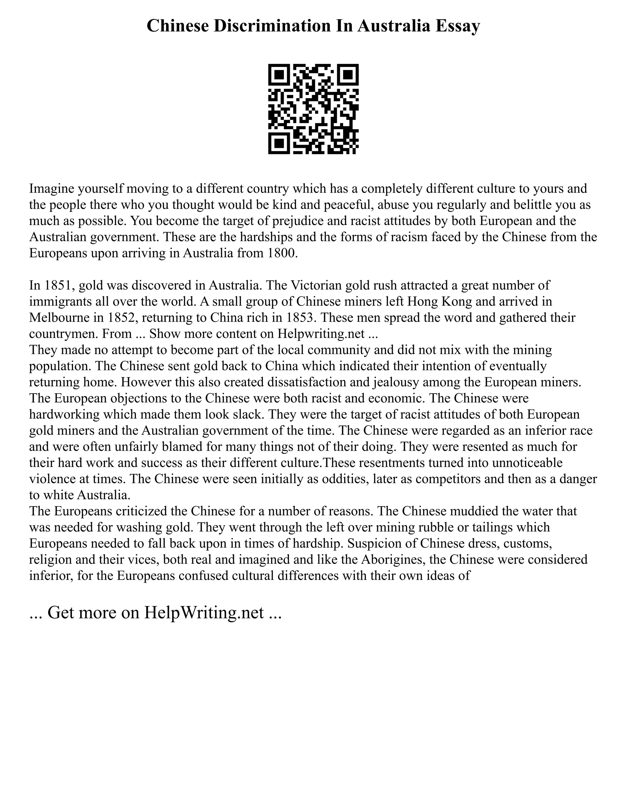 Chinese Discrimination In Australia Essay
Imagine yourself moving to a different country which has a completely different culture to yours and
the people there who you thought would be kind and peaceful, abuse you regularly and belittle you as
much as possible. You become the target of prejudice and racist attitudes by both European and the
Australian government. These are the hardships and the forms of racism faced by the Chinese from the
Europeans upon arriving in Australia from 1800.
In 1851, gold was discovered in Australia. The Victorian gold rush attracted a great number of
immigrants all over the world. A small group of Chinese miners left Hong Kong and arrived in
Melbourne in 1852, returning to China rich in 1853. These men spread the word and gathered their
countrymen. From ... Show more content on Helpwriting.net ...
They made no attempt to become part of the local community and did not mix with the mining
population. The Chinese sent gold back to China which indicated their intention of eventually
returning home. However this also created dissatisfaction and jealousy among the European miners.
The European objections to the Chinese were both racist and economic. The Chinese were
hardworking which made them look slack. They were the target of racist attitudes of both European
gold miners and the Australian government of the time. The Chinese were regarded as an inferior race
and were often unfairly blamed for many things not of their doing. They were resented as much for
their hard work and success as their different culture.These resentments turned into unnoticeable
violence at times. The Chinese were seen initially as oddities, later as competitors and then as a danger
to white Australia.
The Europeans criticized the Chinese for a number of reasons. The Chinese muddied the water that
was needed for washing gold. They went through the left over mining rubble or tailings which
Europeans needed to fall back upon in times of hardship. Suspicion of Chinese dress, customs,
religion and their vices, both real and imagined and like the Aborigines, the Chinese were considered
inferior, for the Europeans confused cultural differences with their own ideas of
... Get more on HelpWriting.net ...
 