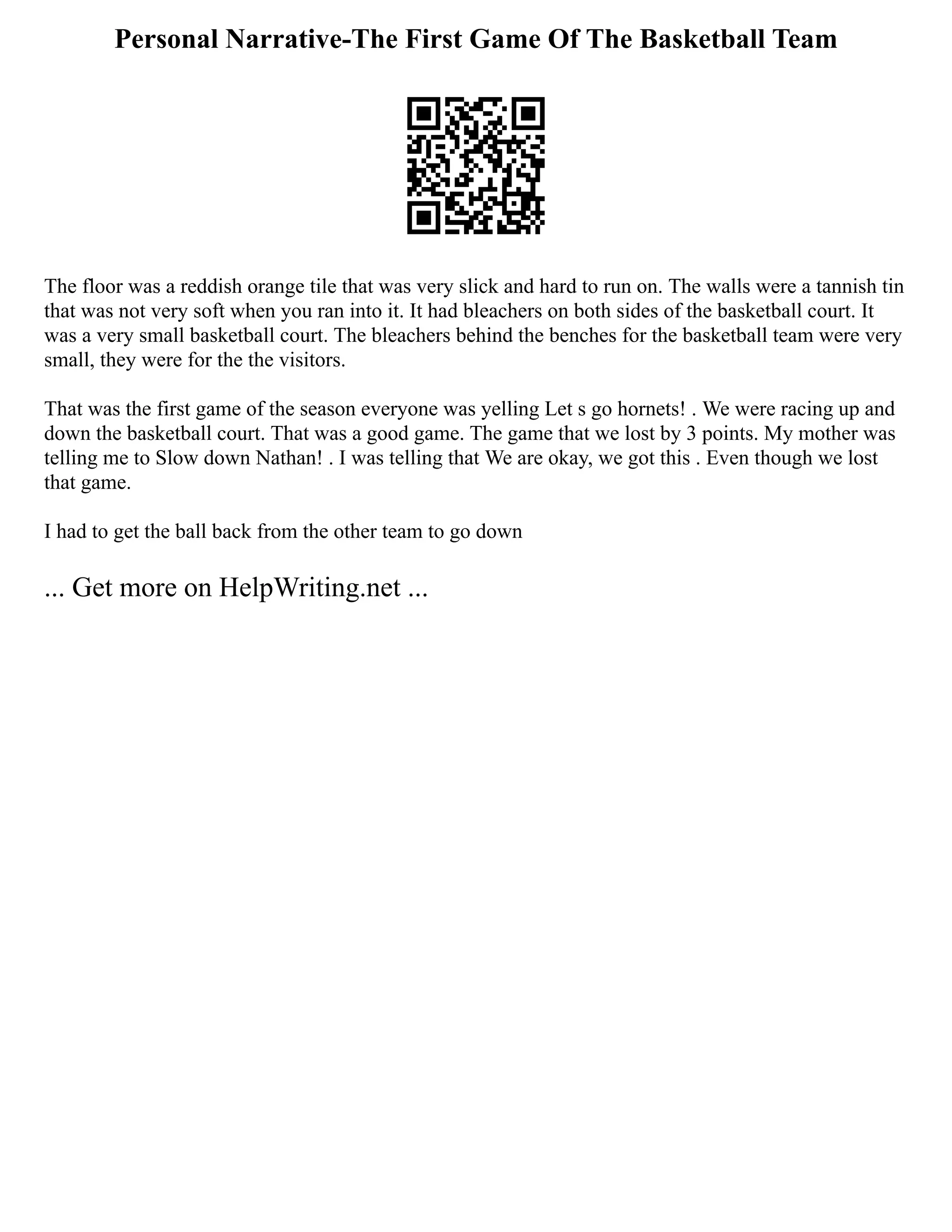 Personal Narrative-The First Game Of The Basketball Team
The floor was a reddish orange tile that was very slick and hard to run on. The walls were a tannish tin
that was not very soft when you ran into it. It had bleachers on both sides of the basketball court. It
was a very small basketball court. The bleachers behind the benches for the basketball team were very
small, they were for the the visitors.
That was the first game of the season everyone was yelling Let s go hornets! . We were racing up and
down the basketball court. That was a good game. The game that we lost by 3 points. My mother was
telling me to Slow down Nathan! . I was telling that We are okay, we got this . Even though we lost
that game.
I had to get the ball back from the other team to go down
... Get more on HelpWriting.net ...
 