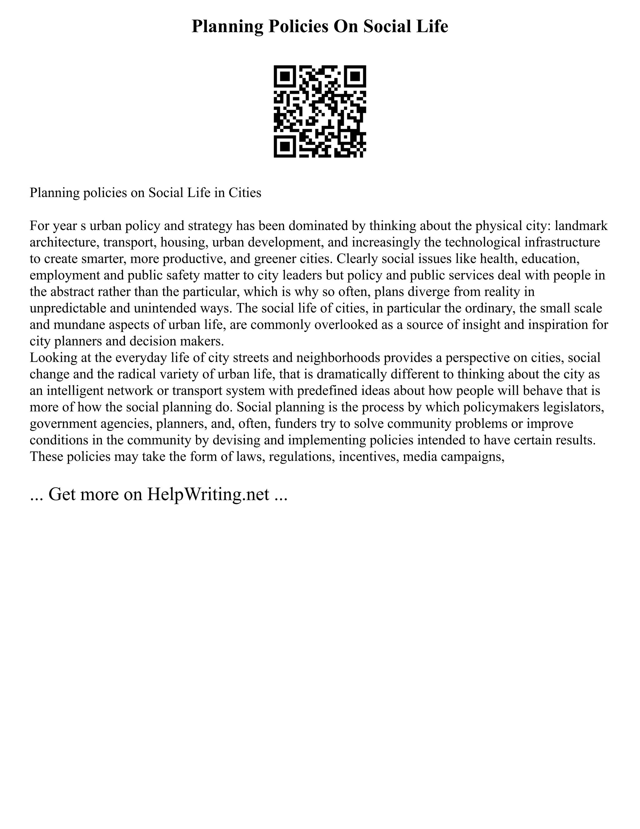 Planning Policies On Social Life
Planning policies on Social Life in Cities
For year s urban policy and strategy has been dominated by thinking about the physical city: landmark
architecture, transport, housing, urban development, and increasingly the technological infrastructure
to create smarter, more productive, and greener cities. Clearly social issues like health, education,
employment and public safety matter to city leaders but policy and public services deal with people in
the abstract rather than the particular, which is why so often, plans diverge from reality in
unpredictable and unintended ways. The social life of cities, in particular the ordinary, the small scale
and mundane aspects of urban life, are commonly overlooked as a source of insight and inspiration for
city planners and decision makers.
Looking at the everyday life of city streets and neighborhoods provides a perspective on cities, social
change and the radical variety of urban life, that is dramatically different to thinking about the city as
an intelligent network or transport system with predefined ideas about how people will behave that is
more of how the social planning do. Social planning is the process by which policymakers legislators,
government agencies, planners, and, often, funders try to solve community problems or improve
conditions in the community by devising and implementing policies intended to have certain results.
These policies may take the form of laws, regulations, incentives, media campaigns,
... Get more on HelpWriting.net ...
 